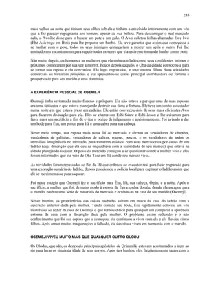 mais velhas da noite que tinham seus olhos sob ela e tinham a envolvido inteiramente com um véu
que a fez parecer repugnante aos homens apesar de sua beleza. Para descarregar o mal marcado
nela, o Awolhe disse para ir buscar um pote e um galo. O Awo coletou folhas chamadas Ewe Iwo
(Ebe Asivbogo em Bini) para lhe preparar um banho. Ela teve garantia que assim que começasse a
se banhar com o pote, todos os seus inimigos começariam a morrer um após o outro. Foi lhe
ensinado um encantamento para repetir todas as vezes que ela estivesse tomando banho com o pote.
Não muito depois, os homens e as mulheres que ela tinha confiado como seus confidentes íntimos e
próximos começaram por sua vez a morrer. Pouco depois daquilo, o Ọba da cidade convocou-a para
se tornar sua esposa e ela concordou. Ela logo engravidou, e teve muitos filhos. Suas atividades
comerciais se tornaram prósperas e ela apresentou-se como principal distribuidora de fortuna e
prosperidade para seu marido e seus domínios.
A EXPERIÊNCIA PESSOAL DE OSEMEJI
Osemeji tinha se tornado muito famoso e próspero. Ele não estava a par que uma de suas esposas
era uma feiticeira e que estava planejando destruir sua fama e fortuna. Ele teve um sonho assustador
numa noite em que estava preso em cadeias. Ele então convocou dois de seus mais eficientes Awo
para fazerem divinação para ele. Eles se chamavam Eshi Saare e Eshi Joson e lhe avisaram para
fazer mais um sacrifício a fim de evitar o perigo de julgamento e aprisionamento. Foi avisado a dar
um bode para Èşu, um porco para Ifá e uma cabra para sua cabeça.
Neste meio tempo, sua esposa mais nova foi ao mercado e alertou os vendedores de chapéus,
vendedores de galinhas, vendedores de cabras, roupas, porcos, e os vendedores de todos os
utensílios imagináveis no mercado, para tomarem cuidado com suas mercadorias por causa de um
ladrão (cuja descrição que ela deu se enquadrava com a identidade de seu marido) que estava na
cidade planejando saquear. O povo do mercado começou a se questionar donde a mulher veio e eles
foram informados que ela veio de Oke Tase em Ifé aonde seu marido vivia.
As novidades foram repassadas ao Rei de Ifé que ordenou ao executor real para ficar preparado para
uma execução sumária do ladrão, depois posicionou a polícia local para capturar o ladrão assim que
ele se movimentasse para saquear.
Foi neste estágio que Osemeji fez o sacrifício para Èşu, Ifá, sua cabeça, Ògún, e a noite. Após o
sacrifício, a mulher que foi, de outro modo à esposa de Èşu expulsa do céu, donde ela escapou para
o mundo, roubou uma série de materiais do mercado e ocultou-as na casa de seu marido (Osemeji).
Nesse ínterim, os proprietários das coisas roubadas saíram em busca da casa do ladrão com a
descrição anterior dada pela mulher. Tendo comido seu bode, Èşu rapidamente colocou um véu
misterioso ao redor da casa de Osemeji o que tornou difícil para qualquer um comparar a aparência
externa da casa com a descrição dada pela mulher. O problema assim reduzido e o não
conhecimento que foi sua esposa que o começou, ele continuou a viver com ela e ela lhe deu cinco
filhos. Após armar muitas maquinações e falhado, ela desistiu e viveu em harmonia com o marido.
OSEMEJI VIVEU MUITO MAIS QUE QUALQUER OUTRO OLODU
Os Olodus, que são, os dezesseis principais apóstolos de Ọrúnmìlá, estavam acostumados a irem ao
rio para lavar os sinais da idade de seus corpos. Após tais banhos, eles freqüentemente saiam com a
235
 