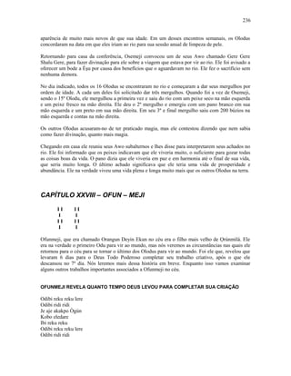 aparência de muito mais novos de que sua idade. Em um desses encontros semanais, os Olodus
concordaram na data em que eles iriam ao rio para sua sessão anual de limpeza de pele.
Retornando para casa da conferência, Osemeji convocou um de seus Awo chamado Gere Gere
Shalu Gere, para fazer divinação para ele sobre a viagem que estava por vir ao rio. Ele foi avisado a
oferecer um bode a Èşu por causa dos benefícios que o aguardavam no rio. Ele fez o sacrifício sem
nenhuma demora.
No dia indicado, todos os 16 Olodus se encontraram no rio e começaram a dar seus mergulhos por
ordem de idade. A cada um deles foi solicitado dar três mergulhos. Quando foi a vez de Osemeji,
sendo o 15º Olodu, ele mergulhou a primeira vez e saiu do rio com um peixe seco na mão esquerda
e um peixe fresco na mão direita. Ele deu o 2º mergulho e emergiu com um pano branco em sua
mão esquerda e um preto em sua mão direita. Em seu 3º e final mergulho saiu com 200 búzios na
mão esquerda e contas na mão direita.
Os outros Olodus acusaram-no de ter praticado magia, mas ele contestou dizendo que nem sabia
como fazer divinação, quanto mais magia.
Chegando em casa ele reuniu seus Awo subalternos e lhes disse para interpretarem seus achados no
rio. Ele foi informado que os peixes indicavam que ele viveria muito, o suficiente para gozar todas
as coisas boas da vida. O pano dizia que ele viveria em paz e em harmonia até o final de sua vida,
que seria muito longa. O último achado significava que ele teria uma vida de prosperidade e
abundância. Ele na verdade viveu uma vida plena e longa muito mais que os outros Olodus na terra.
CAPÍTULO XXVIII – OFUN – MEJI
I I I I
I I
I I I I
I I
Ofunmeji, que era chamado Orangun Deyin Ekun no céu era o filho mais velho de Ọrúnmìlá. Ele
era na verdade o primeiro Odu para vir ao mundo, mas nós veremos as circunstâncias nas quais ele
retornou para o céu para se tornar o último dos Olodus para vir ao mundo. Foi ele que, revelou que
levaram 6 dias para o Deus Todo Poderoso completar seu trabalho criativo, após o que ele
descansou no 7º dia. Nós leremos mais dessa história em breve. Enquanto isso vamos examinar
alguns outros trabalhos importantes associados a Ofunmeji no céu.
OFUNMEJI REVELA QUANTO TEMPO DEUS LEVOU PARA COMPLETAR SUA CRIAÇÃO
Odibi reku reku lere
Odibi ridi ridi
Je aje akakpo Ògún
Kobo eledare
Ibi reku reku
Odibi reku reku lere
Odibi ridi ridi
236
 