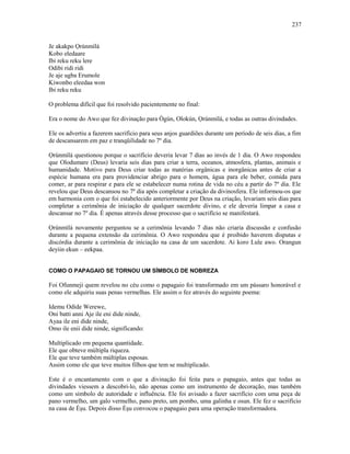 Je akakpo Ọrúnmìlá
Kobo eledaare
Ibi reku reku lere
Odibi ridi ridi
Je aje ugba Erumole
Kiwonbo eleedaa won
Ibi reku reku
O problema difícil que foi resolvido pacientemente no final:
Era o nome do Awo que fez divinação para Ògún, Olokún, Ọrúnmìlá, e todas as outras divindades.
Ele os advertiu a fazerem sacrifício para seus anjos guardiões durante um período de seis dias, a fim
de descansarem em paz e tranqüilidade no 7º dia.
Ọrúnmìlá questionou porque o sacrifício deveria levar 7 dias ao invés de 1 dia. O Awo respondeu
que Olodumare (Deus) levaria seis dias para criar a terra, oceanos, atmosfera, plantas, animais e
humanidade. Motivo para Deus criar todas as matérias orgânicas e inorgânicas antes de criar a
espécie humana era para providenciar abrigo para o homem, água para ele beber, comida para
comer, ar para respirar e para ele se estabelecer numa rotina de vida no céu a partir do 7º dia. Ele
revelou que Deus descansou no 7º dia após completar a criação da divinosfera. Ele informou-os que
em harmonia com o que foi estabelecido anteriormente por Deus na criação, levariam seis dias para
completar a cerimônia de iniciação de qualquer sacerdote divino, e ele deveria limpar a casa e
descansar no 7º dia. É apenas através desse processo que o sacrifício se manifestará.
Ọrúnmìlá novamente perguntou se a cerimônia levando 7 dias não criaria discussão e confusão
durante a pequena extensão da cerimônia. O Awo respondeu que é proibido haverem disputas e
discórdia durante a cerimônia de iniciação na casa de um sacerdote. Ai koro Lule awo. Orangun
deyiin ekun – eekpaa.
COMO O PAPAGAIO SE TORNOU UM SÍMBOLO DE NOBREZA
Foi Ofunmeji quem revelou no céu como o papagaio foi transformado em um pássaro honorável e
como ele adquiriu suas penas vermelhas. Ele assim o fez através do seguinte poema:
Idemu Odide Werewe,
Oni batti anni Aje ile eni dide ninde,
Ayaa ile eni dide ninde,
Omo ile enii dide ninde, significando:
Multiplicado em pequena quantidade.
Ele que obteve múltipla riqueza.
Ele que teve também múltiplas esposas.
Assim como ele que teve muitos filhos que tem se multiplicado.
Este é o encantamento com o que a divinação foi feita para o papagaio, antes que todas as
divindades viessem a descobri-lo, não apenas como um instrumento de decoração, mas também
como um símbolo de autoridade e influência. Ele foi avisado a fazer sacrifício com uma peça de
pano vermelho, um galo vermelho, pano preto, um pombo, uma galinha e osun. Ele fez o sacrifício
na casa de Èşu. Depois disso Èşu convocou o papagaio para uma operação transformadora.
237
 