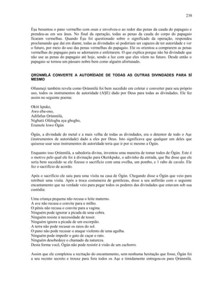 Èşu besuntou o pano vermelho com osun e envolveu-o ao redor das penas da cauda do papagaio e
prendeu-as em seu ânus. No final da operação, todas as penas da cauda do corpo do papagaio
ficaram vermelhas. Quando Èşu foi questionado sobre o significado da operação, respondeu
proclamando que daí em diante, todas as divindades só poderiam ser capazes de ter autoridade e ver
o futuro, por meio do uso das penas vermelhas do papagaio. Ele os orientou a comprarem as penas
vermelhas do papagaio para se adornarem e enfeitarem. O que explica porque não há divindade que
não use as penas do papagaio até hoje, sendo a luz com que eles vêem no futuro. Desde então o
papagaio se tornou um pássaro nobre bem como alguém afortunado.
ỌRÚNMÌLÁ CONVERTE A AUTORÍDADE DE TODAS AS OUTRAS DIVINDADES PARA SÍ
MESMO
Ofunmeji também revela como Ọrúnmìlá foi bem sucedido em coletar e converter para seu próprio
uso, todos os instrumentos de autoridade (AŞE) dado por Deus para todas as divindades. Ele fez
assim no seguinte poema:
Okiti kpuke,
Awo eba-ono,
Adifafun Ọrúnmìlá,
Nigbatii Ofelogba aya gbogbo,
Erumole lowo Ògún
Ògún, a divindade do metal e a mais velha de todas as divindades, era o detentor de todo o Aşe
(instrumentos de autoridade) dado a eles por Deus. Isto significava que qualquer um deles que
quisesse usar seus instrumentos de autoridade teria que ir por si mesmo a Ògún.
Enquanto isso Ọrúnmìlá, a sabedoria divina, inventou uma maneira de tomar todos de Ògún. Este é
o motivo pelo qual ele foi à divinação para Oketikpuke, o adivinho da estrada, que lhe disse que ele
seria bem sucedido se ele fizesse o sacrifício com uma ovelha, um pombo, e 1 rabo de cavalo. Ele
fez o sacrifício de acordo.
Após o sacrifício ele saiu para uma visita na casa de Ògún. Chegando disse a Ògún que veio para
retribuir uma visita. Após a troca costumeira de gentilezas, disse a seu anfitrião com o seguinte
encantamento que na verdade veio para pegar todos os poderes das divindades que estavam sob sua
custódia:
Uma criança pequena não recusa o leite materno.
A ave não recusa o convite para o milho.
O pênis não recusa o convite para a vagina.
Ninguém pode ignorar a picada de uma cobra.
Ninguém resiste à necessidade de tossir.
Ninguém ignora a picada de um escorpião.
A terra não pode recusar os raios do sol.
O pano não pode recusar o ataque violento de uma agulha.
Ninguém pode impedir o gato de caçar o rato.
Ninguém desobedece o chamado da natureza.
Desta forma você, Ògún não pode resistir à visão de um cachorro.
Assim que ele completou a recitação do encantamento, sem nenhuma hesitação que fosse, Ògún foi
a seu recinto secreto e trouxe para fora todos os Aşe e timidamente entregou-os para Ọrúnmìlá.
238
 