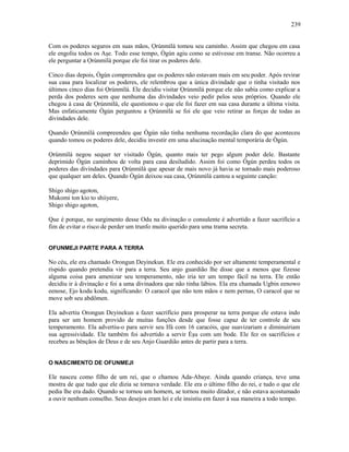 Com os poderes seguros em suas mãos, Ọrúnmìlá tomou seu caminho. Assim que chegou em casa
ele engoliu todos os Aşe. Todo esse tempo, Ògún agiu como se estivesse em transe. Não ocorreu a
ele perguntar a Ọrúnmìlá porque ele foi tirar os poderes dele.
Cinco dias depois, Ògún compreendeu que os poderes não estavam mais em seu poder. Após revirar
sua casa para localizar os poderes, ele relembrou que a única divindade que o tinha visitado nos
últimos cinco dias foi Ọrúnmìlá. Ele decidiu visitar Ọrúnmìlá porque ele não sabia como explicar a
perda dos poderes sem que nenhuma das divindades veio pedir pelos seus próprios. Quando ele
chegou à casa de Ọrúnmìlá, ele questionou o que ele foi fazer em sua casa durante a última visita.
Mas enfaticamente Ògún perguntou a Ọrúnmìlá se foi ele que veio retirar as forças de todas as
divindades dele.
Quando Ọrúnmìlá compreendeu que Ògún não tinha nenhuma recordação clara do que aconteceu
quando tomou os poderes dele, decidiu investir em uma alucinação mental temporária de Ògún.
Ọrúnmìlá negou sequer ter visitado Ògún, quanto mais ter pego algum poder dele. Bastante
deprimido Ògún caminhou de volta para casa desiludido. Assim foi como Ògún perdeu todos os
poderes das divindades para Ọrúnmìlá que apesar de mais novo já havia se tornado mais poderoso
que qualquer um deles. Quando Ògún deixou sua casa, Ọrúnmìlá cantou a seguinte canção:
Shigo shigo agoton,
Mukomi ton kio to shiiyere,
Shigo shigo agoton,
Que é porque, no surgimento desse Odu na divinação o consulente é advertido a fazer sacrifício a
fim de evitar o risco de perder um trunfo muito querido para uma trama secreta.
OFUNMEJI PARTE PARA A TERRA
No céu, ele era chamado Orongun Deyinekun. Ele era conhecido por ser altamente temperamental e
ríspido quando pretendia vir para a terra. Seu anjo guardião lhe disse que a menos que fizesse
alguma coisa para amenizar seu temperamento, não iria ter um tempo fácil na terra. Ele então
decidiu ir à divinação e foi a uma divinadora que não tinha lábios. Ela era chamada Ugbin eenowo
eenose, Ejo kodu kodu, significando: O caracol que não tem mãos e nem pernas, O caracol que se
move sob seu abdômen.
Ela advertiu Orongun Deyinekun a fazer sacrifício para prosperar na terra porque ele estava indo
para ser um homem provido de muitas funções desde que fosse capaz de ter controle de seu
temperamento. Ela advertiu-o para servir seu Ifá com 16 caracóis, que suavizariam e diminuiriam
sua agressividade. Ele também foi advertido a servir Èşu com um bode. Ele fez os sacrifícios e
recebeu as bênçãos de Deus e de seu Anjo Guardião antes de partir para a terra.
O NASCIMENTO DE OFUNMEJI
Ele nasceu como filho de um rei, que o chamou Ada-Abaye. Ainda quando criança, teve uma
mostra de que tudo que ele dizia se tornava verdade. Ele era o último filho do rei, e tudo o que ele
pedia lhe era dado. Quando se tornou um homem, se tornou muito ditador, e não estava acostumado
a ouvir nenhum conselho. Seus desejos eram lei e ele insistiu em fazer à sua maneira a todo tempo.
239
 