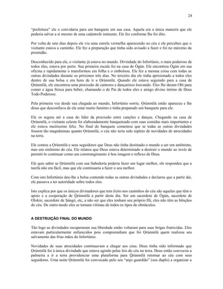 “prefeitura” ele o convidaria para um banquete em sua casa. Aquela era a única maneira que ele
poderia salvar a si mesmo de uma catástrofe iminente. Ele fez conforme lhe foi dito.
Por volta de sete dias depois ele viu uma estrela vermelha aparecendo no céu e ele percebeu que o
visitante estava a caminho. Ele fez a preparação que tinha sido avisado a fazer e foi no máximo da
prontidão.
Desconhecido para ele, o visitante já estava no mundo. Divindade do Infortúnio, o mais poderoso de
todos eles, estava por perto. Sua primeira escala foi na casa de Ògún. Ele encontrou Ògún em sua
oficina e rapidamente o transformou em folha e o embolsou. Ele fez a mesma coisa com todas as
outras divindades durante os próximos três dias. No terceiro dia ele tinha aprisionado a todos eles
dentro de sua bolsa e era hora de ir a Ọrúnmìlá. Quando ele estava seguindo para a casa de
Ọrúnmìlá, ele encontrou uma procissão de cantores e dançarinos louvando. Eles lhe deram Obi para
comer e água fresca para beber, chamando o de Pai de todos eles e amigo divino íntimo de Deus
Todo Poderoso.
Pela primeira vez desde sua chegada ao mundo, Infortúnio sorriu. Ọrúnmìlá então apareceu e lhe
disse que desconfiava de ele estar muito faminto e tinha preparado um banquete para ele.
Ele os seguiu até a casa do líder da procissão entre canções e danças. Chegando na casa de
Ọrúnmìlá, o visitante celeste foi elaboradamente banqueteado com suas comidas mais importantes e
ele estava muitíssimo feliz. No final do banquete comentou que se todas as outras divindades
fossem tão magnânimas quanto Ọrúnmìlá, o céu não teria sido repleto de novidades de atrocidades
na terra.
Ele contou a Ọrúnmìlá e seus seguidores que Deus não tinha destinado o mundo a ser um antônimo,
mas um sinônimo do céu. Ele relatou que Deus estava determinado a destruir o mundo ao invés de
permiti-lo continuar como um constrangimento à boa imagem e reflexo de Deus.
Ele quis saber se Ọrúnmìlá com sua Sabedoría poderia fazer um lugar melhor, ele respondeu que a
tarefa não era fácil, mas que ele continuaria a fazer o seu melhor.
Com isto Infortúnio deu-lhe a bolsa contendo todas as outras divindades e declarou que a partir daí,
ele passava a ter autorídade sobre todos eles.
Isto explica por que os únicos divinadores que tem êxito nos caminhos do céu são aqueles que têm o
apoio e a cooperação de Òrúnmìlá a partir deste dia. Ser um sacerdote de Ògún, sacerdote de
Olokin, sacerdote de Şàngó, etc, a não ser que eles tenham seu próprio Ifá, eles não têm as bênçãos
do céu. De outro modo eles se tornam vítimas de todos os tipos de obstáculos.
A DESTRUIÇÃO FINAL DO MUNDO
Tão logo as divindades recuperaram sua liberdade então voltaram para suas brigas fratricidas. Eles
estavam particularmente enfurecidos pois compreendiam que foi Ọrúnmìlá quem realizou seu
salvamento das frias mãos do Infortúnio.
Novidades de suas atrocidades continuavam a chegar aos céus. Deus tinha sido informado que
Ọrúnmìlá foi à única divindade que estava agindo pelas leis do céu na terra. Deus então convocou a
palmeira a ir a terra providenciar uma plataforma para Òrúnmìlá retornar ao céu com seus
seguidores. Uma noite Ọrúnmìlá foi convocado pelo seu “anjo guardião” (seu duplo) a organizar a
24
 