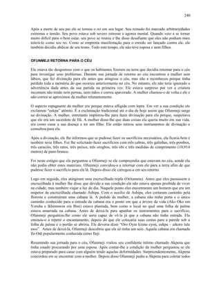 Após a morte de seu pai ele se tornou o rei em seu lugar. Seu reinado foi marcado arbitrariedades
extremas e tensão. Seu povo estava sob severo estresse e agonia mental. Quando veio a se tornar
muito difícil para o bem estar, seu povo se reuniu e lhe disse desafiante que eles não podiam mais
tolerá-lo como seu rei. Como se empresta manifestação para o enredo ser lançado contra ele, ele
também decidiu abdicar de seu trono. Todo este tempo, ele não teve esposa e nem filhos.
OFUNMEJI RETORNA PARA O CÉU
Ele estava tão desgostoso com o que os habitantes fizeram na terra que decidiu retornar para o céu
para investigar seus problemas. Durante sua jornada de retorno ao céu encontrou a mulher sem
lábios, que fez divinação para ele antes que atingisse o céu, mas não a reconheceu porque tinha
perdido toda a memória do que ocorreu anteriormente no céu. No entanto, ele não teria ignorado a
advertência dada antes da sua partida na primeira vez. Ele estava surpreso por ver a criatura
incomum não tendo nem pernas, nem mãos e correu apavorado. A mulher chamou-o de volta e ele e
não correu se aproximou da mulher relutantemente.
O aspecto repugnante da mulher era porque estava afligida com lepra. Em ver a sua condição ele
exclamou “eekpa” atônito. É a exclamação tradicional até o dia de hoje assim que Ofunmeji surge
na divinação. A mulher, entretanto implorou-lhe para fazer divinação para ela porque, suspeitava
que ele era um sacerdote de Ifá. A mulher disse-lhe que duas coisas ela queria muito em sua vida,
era como curar a sua doença e ter um filho. Ele então retirou seus instrumentos de divinação e
consultou para ela.
Após a divinação, ele lhe informou que se pudesse fazer os sacrifícios necessários, ela ficaria bem e
também teria filhos. Foi lhe solicitado fazer sacrifícios com três cabras, três galinhas, três pombos,
três caracóis, três ratos, três peixes, três orogbos, três obi e três medidas de comprimento (10,914
metros) de pano branco.
Foi neste estágio que ela perguntou a Ofunmeji se ele compreendia que estavam no céu, aonde ela
não podia obter estes materiais. Ofunmeji convidou-a a retornar com ele para a terra afim de que
pudesse fazer o sacrifício para ela lá. Depois disso ele carregou-a em seu retorno.
Logo em seguida, eles atingiram uma encruzilhada tripla (Orítameta). Antes que eles passassem a
encruzilhada à mulher lhe disse que devido a sua condição ela não estava apenas proibida de viver
na cidade, mas também viajar a luz do dia. Naquele ponto eles encontraram um homem que era um
inspetor da encruzilhada chamado Ashipa. Com o auxilio de Ashipa, eles cortaram caminho pela
floresta e construíram uma cabana lá. A pedido da mulher, a cabana não tinha porta e o único
caminho conhecido para a entrada da cabana era o ponto em que a árvore da vida (Ako Oko em
Yoruba e Ikhinmwin em Bini) estava plantada, bem como o local no qual uma folha de palma
estava amarrada na cabana. Antes de deixá-la para apanhar os instrumentos para o sacrifício,
Ofunmeji perguntou-lhe como ele seria capaz de vê-la já que a cabana não tinha entrada. Ela
ensinou-o a repetir o encantamento, depois do que ele colocaria suas costas para a parede sob a
folha de palma e o portão se abriria. Ele deveria dizer “Oro Oyin kiimu eyon, eekpa – aikoro lule
awo”. Antes de deixá-la, Ofunmeji descobriu que ela só tinha um seio. Aquela cabana era chamada
Ile-Odi popularmente conhecida como Ileji.
Resumindo sua jornada para o céu, Ofunmeji visitou seu confidente íntimo chamado Akpena que
tinha estado procurando por uma esposa. Após contar-lhe a condição da mulher perguntou se ele
estava preparado para casar com alguém tendo aquelas deformidades. Surpreendentemente, Akpena
concordou em se encontrar com a mulher. Depois disso Ofunmeji pediu a Akpena para coletar todos
240
 