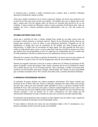 os materiais para o sacrifício e ambos retornaram para a cabana. Após o sacrifício, Ofunmeji
apresentou formalmente Akpena à mulher.
Antes que a mulher concorda-se em se tornar à esposa de Akpena, ela retirou uma misteriosa vara
na qual ele foi feito jurar nunca revelar sua condição. Ela também disse que se alguém mais viesse
para a cabana para vê-la por alguma razão, ele deveria ser ofuscado para preveni-lo de ver sua
condição. A única exceção era Ofunmeji e todos os outros sacerdotes de Ifá depois dele. Antes de
qualquer um vê-la, o mesmo juramento deveria administrado a ele ou a ela, não revelar sua
condição.
OFUNMEJI RETORNA PARA O CÉU
Assim que o sacrifício foi feito, a mulher aleijada ficou curada de sua lepra, assim como sua
juventude e beleza feminina se tornaram notáveis. Depois do que Ofunmeji decidiu abreviar sua
jornada para encontrar a causa de todos os seus misteriosos problemas. Chegando ao céu ele
rapidamente se dirigiu para casa da sacerdotisa de Ifá aleijada que tinha divinado para ele
anteriormente. A mulher não foi encontrada em lugar algum. Seu anjo guardião lhe disse que a
mulher já tinha partido para a terra e avisou-o para fazer tudo para localizá-la, porque era a única
que poderia fazer sua prosperidade na terra. Foi então que ele compreendeu que era a mulher que
ele tinha justamente colocado na cabana na terra. Ele rapidamente retornou ao mundo.
Ofunmeji foi o primeiro dos Olodu ou apóstolo de Ọrúnmìlá a ser tornar um rei na terra, porque ele
foi o primeiro a vir para a terra. Ele caiu em desgraça por causa de suas tendências ditatoriais.
Durante sua segunda vinda para a terra ele se tornou o último dos 16 Olodus da genealogia de Ifá,
depois de Ejiogbe e outros que tenham vindo. Aquilo, entretanto não foi até ele restabelecer contato
com a mulher que por sua vez fez divinação para ele. Após a divinação, a mulher avisou para fazer
sacrifício com dois pombos, pano preto, bengala, inhame pilado, obi e búzios em uma encruzilhada
que se tornaria novamente um rei. Nós veremos mais tarde como o sacrifício beneficiou Ofunmeji.
A ORÍGEM DA FRATERNIDADE SECRETA
O casamento da garota aleijada com Akpena prosperou imensamente. Eles foram avisados que
deveriam de ter 16 filhos entre eles. Pouco é conhecido, entretanto dos outros filhos com exceção
dos dois mais velhos que eram chamados Ogbo apelidado de Yaya e o próximo chamado de Oni
apelidado de Yoyo. Eles cresceram como gatos e cachorros sempre brigando um com o outro. Certa
vez resolveram usar de meios diabólicos para destruição mútua. Quando seus pais descobriram que
estavam correndo o risco de destruir um ao outro, colocaram-os em uma cabana que foi
anteriormente habitada por sua mãe e fizeram-nos jurar sob o encanto de sua mãe chamada Edan.
No juramento eles prometeram nunca conspirar ou fazer alguma coisa um contra o outro. Aquela foi
à primeira cerimônia de iniciação em uma fraternidade secreta.
O nome Ogboni é derivado dos nomes dos dois fundadores Ogbo e Oni. É considerada a ser a
primeira sociedade secreta na terra de acordo com Ọrúnmìlá.
241
 