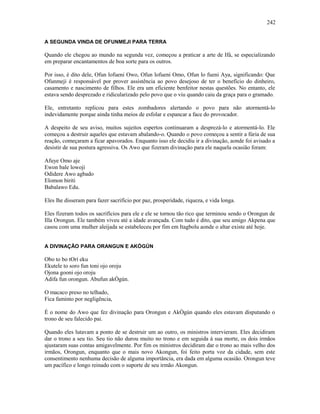 A SEGUNDA VINDA DE OFUNMEJI PARA TERRA
Quando ele chegou ao mundo na segunda vez, começou a praticar a arte de Ifá, se especializando
em preparar encantamentos de boa sorte para os outros.
Por isso, é dito dele, Ofun lofueni Owo, Ofun lofueni Omo, Ofun lo fueni Aya, significando: Que
Ofunmeji é responsável por prover assistência ao povo desejoso de ter o benefício do dinheiro,
casamento e nascimento de filhos. Ele era um eficiente benfeitor nestas questões. No entanto, ele
estava sendo desprezado e ridicularizado pelo povo que o viu quando caiu da graça para o gramado.
Ele, entretanto replicou para estes zombadores alertando o povo para não atormentá-lo
indevidamente porque ainda tinha meios de esfolar e espancar a face do provocador.
A despeito de seu aviso, muitos sujeitos espertos continuaram a desprezá-lo e atormentá-lo. Ele
começou a destruir aqueles que estavam abalando-o. Quando o povo começou a sentir a fúria de sua
reação, começaram a ficar apavorados. Enquanto isso ele decidiu ir a divinação, aonde foi avisado a
desistir de sua postura agressiva. Os Awo que fizeram divinação para ele naquela ocasião foram:
Afuye Omo aje
Ewon bale lowoji
Odidere Awo agbado
Elomon biriti
Babalawo Edu.
Eles lhe disseram para fazer sacrifício por paz, prosperidade, riqueza, e vida longa.
Eles fizeram todos os sacrifícios para ele e ele se tornou tão rico que terminou sendo o Orongun de
Illa Orongun. Ele também viveu até a idade avançada. Com tudo é dito, que seu amigo Akpena que
casou com uma mulher aleijada se estabeleceu por fim em Itagbolu aonde o altar existe até hoje.
A DIVINAÇÃO PARA ORANGUN E AKÒGÚN
Obo to bo tOrí eku
Ekutele to soro fun toni ojo oroju
Ojona gooni ojo oroju
Adifa fun orongun. Abufun akÒgún.
O macaco preso no telhado,
Fica faminto por negligência,
É o nome do Awo que fez divinação para Orongun e AkÒgún quando eles estavam disputando o
trono de seu falecido pai.
Quando eles lutavam a ponto de se destruir um ao outro, os ministros intervieram. Eles decidiram
dar o trono a seu tio. Seu tio não durou muito no trono e em seguida à sua morte, os dois irmãos
ajustaram suas contas amigavelmente. Por fim os ministros decidiram dar o trono ao mais velho dos
irmãos, Orongun, enquanto que o mais novo Akongun, foi feito porta voz da cidade, sem este
consentimento nenhuma decisão de alguma importância, era dada em alguma ocasião. Orongun teve
um pacífico e longo reinado com o suporte de seu irmão Akongun.
242
 