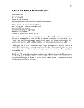 DIVINAÇÃO PARA AGANBI, A MULHER ESTÉRIL DE IFÉ
Ofun tututu bi eleji
Amuji kutu wenu,
Ibi Titu maa kanju
Orurun ale won maa nissin.
Adifa fun aganbi ile ife nijo toon fi omi oju shubere omo tuuru tu.
Ofun, o branco, é tão frio quanto a água da chuva.
Beber água do pote é mantê-lo limpo toda manhã,
Antes de enchê-lo novamente.
A sombra fria não precisa se preocupar
Por carência de companhia,
Porque o sol em breve trará clientes para ele.
Estes foram os Awo que fizeram divinação para a mulher estéril de Ifé quando todos seus
relacionados abandonaram-na como um caso de má sorte, porque ela não tinha filhos. Ela foi
avisada a fazer sacrifício com um pano branco, um galo branco, uma galinha branca, milho, e mel, e
casar com um sacerdote de Ifá. Ela fez o sacrifício e por fim casou com um sacerdote de Ifá.
Ela logo ficou grávida e deu a luz a uma criança. Em sua próxima gravidez deu a luz a um par de
gêmeos. Depois disso, todos seus amigos e relacionados, que tinham-na abandonado, retornaram
para se alegrar com ela. Ela se tornou muito feliz e cantou em louvor aos Awo que fizeram
divinação para ela.
Quando este Odu surge na divinação para uma pessoa que está ansiosa para ter um filho, ele deverá
ser informado para exercitar paciência e fazer sacrifício. Se o sujeito é um homem, ele será
informado a providenciar seu próprio Ifá. Se uma mulher, ela será avisada a casar com um sacerdote
de Ifá praticante após fazer o sacrifício.
243
 