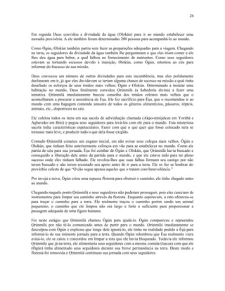 Em seguida Deus convidou a divindade da água (Olokún) para ir ao mundo estabelecer uma
moradia provisória. A ele também foram determinadas 200 pessoas para acompanhá-lo ao mundo.
Como Ògún, Olokún também partiu sem fazer as preparações adequadas para a viagem. Chegando
na terra, os seguidores da divindade da água também lhe perguntaram o que eles iriam comer e ele
lhes deu água para beber, a qual falhou no fornecimento de nutrientes. Como seus seguidores
estavam se tornando escassos devido à inanição, Olokún, como Ògún, retornou ao céu para
informar do fracasso de sua missão.
Deus convocou um número de outras divindades para esta incumbência, mas eles polidamente
declinaram em ir, já que eles duvidavam se teriam alguma chance de sucesso na missão a qual tinha
desafiado os esforços de seus irmãos mais velhos; Ògún e Olokún. Determinado a instalar uma
habitação no mundo, Deus finalmente convidou Ọrúnmìlá (a Sabedoría divina) a fazer uma
tentativa. Ọrúnmìlá imediatamente buscou conselho dos irmãos celestes mais velhos que o
aconselharam a procurar a assistência de Èşu. Ele fez sacrifício para Èşu, que o recomendou ir ao
mundo com uma bagagem contendo amostra de todos os gêneros alimentícios, pássaros, répteis,
animais, etc., disponíveis no céu.
Ele coletou todos os itens em sua sacola de adivinhação chamada (Akpo-minijekun em Yorùbá e
Agbavoko em Bini) e pegou seus seguidores para levá-los com ele para o mundo. Esta misteriosa
sacola tinha características espetaculares. Fazer com que o que quer que fosse colocado nela se
tornasse mais leve, e produzir tudo o que dela fosse exigido.
Contudo Ọrúnmìlá cometeu um engano inicial, em não avisar seus colegas mais velhos, Ògún e
Olokún, que tinham feito anteriormente esforços em vão para se estabelecer no mundo. Como ele
partiu do céu para sua jornada, Èşu foi zombar de Ògún e Olokún, que Ọrúnmìlá havia buscado e
conseguido a liberação dele antes da partida para o mundo, e que ele estava indo para ter pleno
sucesso onde eles tinham falhado. Ele revelou-lhes que suas falhas formam seu castigo por não
terem buscado e não terem recrutado seu apoio antes de ir para a terra. Ele os fez se lembrar do
provérbio celeste de que “O cão segue apenas aqueles que o tratam com benevolência.”
Por inveja e raiva, Ògún criou uma espessa floresta para obstruir o caminho, ele tinha chegado antes
ao mundo.
Chegando naquele ponto Ọrúnmìlá e seus seguidores não puderam prosseguir, pois eles careciam de
instrumentos para limpar seu caminho através da floresta. Enquanto esperavam, o rato ofereceu-se
para traçar o caminho para a terra. Ele realmente traçou o caminho porém sendo um animal
pequenino, o caminho que ele limpou não era largo e forte o suficiente para proporcionar a
passagem adequada de uma figura humana.
Foi neste estágio que Ọrúnmìlá chamou Ògún para ajudá-lo. Ògún compareceu e repreendeu
Ọrúnmìlá por não tê-lo comunicado antes de partir para o mundo. Ọrúnmìlá imediatamente se
desculpou com Ògún e explicou que longe dele ignorá-lo, ele tinha na realidade pedido a Èşù para
informá-lo de sua iminente jornada para a terra. Quando Ògún relembrou que Èşu realmente viera
avisá-lo, ele se calou e concordou em limpar a rota que ele havia bloqueado. Todavia ele informou
Ọrúnmìlá que já na terra, ele alimentaria seus seguidores com a mesma comida (lascas) com que ele
(Ògún) tinha alimentado seus seguidores durante sua breve permanência na terra. Deste modo a
floresta foi removida e Ọrúnmìlá continuou sua jornada com seus seguidores.
26
 
