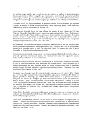 Isto explica porque aqueles que se esforçam em ter sucesso se expõem ao descontentamento
daqueles que tentam e falham ou aqueles que se recusam a tentar tudo. É importante relembrar
neste estágio, que tudo que nós fazemos que nos beneficia na vida é em função do roteiro divino,
acompanhado ao mundo por seu ancestral Oríginal que estabeleceu uma habitação humana na terra.
Os adeptos de Ifá são hoje descendentes do primeiro conjunto de seres humanos que seguiram
Ọrúnmìlá ao mundo. O mesmo é verdade de Ògún e seus seguidores, Şàngó e seus seguidores,
Olokún e seus adeptos, Sankpana e seus fiéis, etc., etc.
Nesse ínterim, Ọrúnmìlá foi ao céu para informar do sucesso de seus esforços ao Pai Todo
Poderoso. Chegando, Ọrúnmìlá reportou o sucesso de sua primeira missão a Deus e finalmente ao
Conselho de Divindades. As novidades do seu sucesso forma recebidas com murmúrios de inveja e
marcou o início do encerramento da afinidade que existiu entre as divindades. Neste ponto, se
demonstra que ao contrário do que se tem acreditado Èşu não é o culpado por todo o azar, porque
ele é apenas a personificação do mal, e não o mal em si.
Nós poderemos ver mais tarde que apesar de não ter o poder de criação, ele tem habilidade para
mutilar qualquer coisa e qualquer um que foi criado, o que é esperado, pois Deus se apresenta para
neutralizar as forças das trevas as quais Èşu representa. Assim Èşu garante que longe de serem
eliminadas, as forças do mal continuam prosperando.
Este combate tem continuado para expressar por si mesmo a preponderância do mal sobre o bem na
terra, até o presente momento pelo menos. Nós veremos mais sobre estes argumentos quando
formos analisar a influência de Èşu no firmamento.
Na cabeça de muitas divindades perversas, é a Divindade da Morte quem é responsável pela morte
de todos os seres vivos criado por Deus. Na verdade nós veremos que ele é a única divindade que se
alimenta diretamente dos seres humanos; a qual era a mais contente entre todas as divindades
quando o homem foi criado por Deus. Ele exclamou na criação do homem, “Finalmente Deus criou
um alimento básico (apetecível) para mim!”
Ele apanha suas vítimas por meio das quatro divindades mais agressivas. O primeiro deles é Ògún,
que é responsável por toda destruição que resulta da luta, fogo, guerras e acidentes. Ele dizima por
grandes quantidades. Há Şàngó, que também destrói apesar de fazê-lo só quando suas vítimas
infringiram leis naturais. Há Sankpana que destrói indiscriminadamente através das epidemias e
doenças divinas; a qual é a esposa da morte e quem destrói pela eutanásia. Também há a Noite
Divina, que destrói seres inocentes pela multidão. Todas estas divindades são criadas por Deus e
tem seu poder dado por Ele. Nós veremos que a mais poderosa de todas as divindades criadas por
Deus é o Infortúnio ou Obstáculo. Ele é a divindade mais chegada a Deus, por ser o responsável
pelo Palácio Divino.
Muitas destas divindades assumiram imediatamente uma postura agressiva no momento em que
souberam que Ọrúnmìlá tinha roubado a cena deles. Eles imediatamente votaram em ir e destruir o
mundo estabelecido por Ọrúnmìlá.
De sua parte, ele rapidamente convocou Èşu para auxiliá-lo, o qual disse para não se preocupar. Èşu
garantiu a Ọrúnmìlá que as divindades belicosas destruiriam a si mesmas antes de destruir o mundo
criado por ele. Ọrúnmìlá também foi à divindade Obstáculo/Elenini e banqueteou-o elaboradamente
para angariar o seu suporte e cooperação. Enquanto isso, todas essas divindades começaram a fazer
planos para sua viagem a terra.
28
 