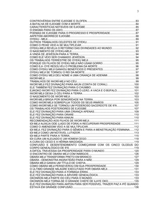 CONTROVÉRSIA ENTRE EJIOGBE E OLOFEN..................................................................83
A BATALHA DE EJIOGBE COM A MORTE...........................................................................84
CARACTERÍSTICAS NOTÁVEIS DE EJIOGBE....................................................................85
O ENIGMA PARA OS AWO...................................................................................................87
POEMAS DE EJIOGBE PARA O PROGRESSO E PROSPERIDADE..................................87
AKPETEBI ABORRECE EJIOGBE........................................................................................88
OYEKU - MEJI.......................................................................................................................89
OUTROS TRABALHOS CELESTES DE OYEKU..................................................................91
COMO O PEIXE VEIO A SE MULTIPLICAR..........................................................................91
OYEKU-MEJI REVELA O RETORNO DAS DIVINDADES AO MUNDO................................92
O NASCIMENTO DE OYEKU-MEJI.......................................................................................93
A VINDA DE JEWÈSÙN PARA A TERRA.............................................................................94
COMO ELE VEIO SER CHAMADO JEWÈSÙN.....................................................................94
OS TRABALHOS TERRESTRE DE OYEKU MEJI................................................................95
PORQUE OS FILHOS DE OYEKU MEJI NÃO USAM GORRO.............................................95
COMO EJI- OYE RESOLVEU O PROBLEMA DA MORTE...................................................96
COMO OYEKU MEJI GANHOU BENEFÍCIOS E PRESENTES............................................97
OYEKU MEJI SE TORNOU O REI DA MORTE.....................................................................97
COMO OYEKU MEJI DEU NOME A UMA CRIANÇA DE ADENIMI......................................98
IWORÍ-MEJI...........................................................................................................................99
TRABALHOS DE IWORÍ-MEJI NO CÉU................................................................................99
IWORÍ MEJI FEZ DIVINAÇÃO PARA AKUN (CONTA DE CORAL)....................................100
ELE TAMBÉM FEZ DIVINAÇÃO PARA O CHUMBO...........................................................100
EJIKOKO IWORÍ FEZ DIVINAÇÃO PARA O LEÃO, A VACA E O BÚFALO.......................101
IWORÍ MEJI DEIXA O CÉU PARA A TERRA......................................................................102
O NASCIMENTO DE IWORÍ MEJI.......................................................................................103
IWORÍ-MEJI BRIGA POR SENIORÍDADE NA TERRA........................................................103
COMO IWORÍ MEJI SOBREPUJA TODOS OS SEUS IRMÃOS.........................................105
COMO IWORÍ MEJI SE TORNOU UM PODEROSO SACERDOTE DE IFÁ.......................107
OS TRABALHOS POSTERIORES DE EJIOGBE................................................................107
ELE FEZ DIVINAÇÃO PARA UMA CRIANÇA APENAS......................................................109
ELE FEZ DIVINAÇÃO PARA ORARE:.................................................................................110
ELE FEZ DIVINAÇÃO PARA KINIUN:.................................................................................110
RECOMENDAÇÃO AOS FILHOS DE IWORÍ-MEJI.............................................................111
IDI MEJI AUXILIA ODE (LADO DE FORA) A RECUPERAR PROSPERIDADE..................111
COMO O AMENDOIM VEIO A SE MULTIPLICAR..............................................................112
IDI MEJI, FEZ DIVINAÇÃO PARA O SÊMEN E PARA A MENSTRUAÇÃO FEMININA......112
IDI MEJI COMO UM NOTÁVEL LUTADOR.........................................................................113
IDI MEJI PARTE PARA A TERRA.......................................................................................115
IDI CURA UM ALEIJADO E UM HOMEM CEGO.................................................................118
A CURA DO CEGO E A HÉRNIA MAGOADA.....................................................................119
CONFUSÃO E DESENTENDIMENTO COMEÇARAM COM OS CINCO OLODUS DO
CORPO GENEALÓGICO DE IFÁ. ......................................................................................119
A DIFÍCIL TRAVESSIA DA PROSPERIDADE PARA O MUNDO........................................120
O ENCONTRO DE OBARA MEJI COM INIMIGOS..............................................................126
OBARA MEJI TRANSFORMA PRETO EM BRANCO..........................................................127
OBARA - DEMONSTRA INGRATIDÃO PARA A MÃE.........................................................129
OBARA MEJI GANHA UM TÍTULO DE CHEFIA..................................................................129
COMO OBARA MEJI PERSEVEROU EM SUA PROSPERIDADE......................................130
O ÚLTIMO GRANDE MILAGRE EXECUTADO POR OBARA MEJI....................................131
ELE FEZ DIVINAÇÃO PARA A FORMIGA ERIRA..............................................................133
ELE FEZ DIVINAÇÃO PARA A ÁRVORE GENEALÓGICA.................................................133
OKONRON MEJI PARTE DO CÉU PARA O MUNDO.........................................................133
OKONRON MEJI TORNA-SE O GRANDE CHEFE DE ILAYE OKO...................................135
ELE FEZ DIVINAÇÃO PARA AKPON PARA SER POSSÍVEL TRAZER PAZ A IFÉ QUANDO
ESTAVA EM GRANDE CONFUSÃO...................................................................................136
3
 