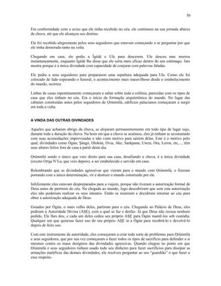 Em conformidade com o aviso que ele tinha recebido no céu, ele continuou na sua jornada abaixo
de chuva, até que ele alcançou seu destino.
Ele foi recebido alegremente pelos seus seguidores que estavam começando a se perguntar por que
ele tinha demorado tanto na volta.
Chegando em casa, ele pediu a Ìgèdè e Ule para descerem. Ule desceu mas morreu
instantaneamente, enquanto Ìgèdè lhe disse que ele seria mais eficaz dentro do seu estômago. Isto
mostra porque é a única divindade com capacidade de conjurar com palavras faladas.
Ele pediu a seus seguidores para prepararem uma sepultura adequada para Ule. Como ele foi
colocado de lado esperando o funeral, o acontecimento mais maravilhoso desde o estabelecimento
do mundo, ocorreu.
Linhas de casas repentinamente começaram a saltar sobre toda a colônia, parecidas com os tipos de
casa que eles tinham no céu. Era o início da formação arquitetônica do mundo. No lugar das
cabanas construídas antes pelos seguidores de Ọrúnmìlá, edifícios palacianos começaram a surgir
em toda a volta.
A VINDA DAS OUTRAS DIVINDADES
Aqueles que acharam abrigo da chuva, se alojaram permanentemente em todo tipo de lugar sujo,
durante toda a duração da chuva. Na hora em que a chuva se acalmou, eles já tinham se acostumado
com suas acomodações improvisadas e não viam motivo para saírem delas. Este é o motivo pelo
qual, divindades como Ògún, Şàngó, Olokún, Ovia, Ake, Sankpana, Uwen, Ora, Leron, etc,..., têm
seus altares feitos fora de casa a partir deste dia.
Ọrúnmìlá sendo o único que veio direto para sua casa, desafiando a chuva, é a única divindade
(exceto Oríşa N’La, que veio depois), a ser estabelecido e servido em casa.
Relembrando que as divindades agressivas que vieram para o mundo com Ọrúnmìlá, o fizeram
portando com a única determinação, vir e destruir o mundo construído por ele.
Infelizmente eles estavam despreparados para a viajem, porque não tiveram a autorízação formal de
Deus antes de partirem do céu. Na chegada ao mundo, logo descobriram que sem esta autorízação
eles não poderiam realizar os seus intentos. Então se reuniram e decidiram retornar ao céu para
obter a autorízação adequada de Deus.
Guiados por Ògún, o mais velho deles, partiram para o céu. Chegando ao Palácio de Deus, eles
pediram a Autorídade Divina (AŞẸ), com a qual se faz e desfaz. Já que Deus não recusa nenhum
pedido, Ele lhes deu, e cada um deles cedeu seu próprio AŞẸ para Ògún mantê-los sob custódia.
Qualquer um que quisesse fazer uso do seu próprio AŞẸ ia a Ògún para recobrá-lo e devolvê-lo
depois de feito uso.
Com este instrumento de autorídade, eles começaram a criar toda sorte de problemas para Ọrúnmìlá
e seus seguidores, que por sua vez começaram a fazer todos os tipos de sacrifício para defender a si
mesmos contra os maus desígnios das divindades agressivas. Quando chegou no ponto em que
Ọrúnmìlá e seus seguidores tinham usado todo seu dinheiro para fazer sacrifícios para dissipar as
armações maléficas das demais divindades, ele resolveu perguntar ao seu “guardião” o que fazer a
esse respeito.
30
 