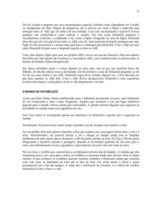 Ele foi avisado a preparar um novo encantamento especial, referido como Gbetugbetu em Yorùbá,
ou Ataighimua em Bini. Depois de prepará-lo, ele o utilizou em visita a Ògún e pediu-lhe para
entregar todos os AŞẸ que ele tinha sob sua custódia. Com este encantamento é possível invocar
qualquer um conduzindo-o como ordenar o usuário. Por esta razão Ọrúnmìlá preparou o
encantamento conforme o combinado e fez visita a Ògún. Chegando na casa de Ògún, Ọrúnmìlá
disse-lhe que ele veio para levar todos os AŞẸ com ele. Sem nenhuma hesitação qualquer que seja,
Ògún foi até seu tesouro e o trouxe todo para fora e o entregou para Ọrúnmìlá. Com o AŞẸ em suas
mãos Ọrúnmìlá foi para casa e chegando engoliu a todos os AŞẸ.
Cinco dias depois, Ògún quis usar seu próprio AŞẸ e foi ao seu tesouro buscá-lo. Para seu espanto
descobriu que não apenas não localizava o seu próprio AŞẸ, como também todos os pertencentes as
demais divindades tinham desaparecido.
Ele tentou relembrar quem o visitou durante os cinco dias, mas já que sua memória havia lhe
falhado, ele decidiu checar com as divindades. Ele foi primeiro a casa de Ọrúnmìlá perguntar se ele
foi até sua casa coletar o seu AŞẸ. Ọrúnmìlá negou tê-lo visitado alguma vez, e tê-lo deixado em
paz para capturar os AŞẸ dele. Com o AŞẸ divino desaparecido, Ọrúnmìlá e seus seguidores
tiveram uma trégua e começaram a levar a vida alegremente e em paz.
O MUNDO SE ESTABELECE
Assim que bases firmes foram estabelecidas para a habitação permanente na terra, mais habitantes
do céu começaram a fazer visitas freqüentes. Aqueles que tornaram o céu um lugar inabitável
fugiram para o mundo. Outros saíram por curiosidade. A grande maioría daqueles que seguiram as
divindades ao mundo eram seus seguidores no céu.
Este livro estará se restringindo apenas aos familiares de Ọrúnmìlá e àqueles que o seguiram ao
mundo.
Inicialmente, foi possível por muito tempo caminhar a pé do céu para este mundo e voltar.
Foi um pedido feito pelo gênero feminino a Èşu que acabou com a passagem física entre o céu e a
terra. Anteriormente, era possível deixar o céu e chegar ao mundo ainda com as límpidas
lembranças de tudo aquilo que se desejasse, a fim de poder realizar na terra. Foi Èşu e Elenini quem
bloquearam a memória durante a passagem. Quando as divindades partiram do céu uma após a
outra, eles abandonaram os seus seguidores e descendentes em uma vida sem rumo na terra.
Nós já vimos o conflito que caracterizou a co-habitação terrestre das divindades. À medida que elas
retornaram para o céu, uma após a outra, os conflitos se tornaram ainda mais ferozes entre os leigos
mortais. O que esclarece os combates, guerras, traições, tumultos e destruição mútua que continua
com vida entre os habitantes da terra até os dias de hoje. Foi assim desde o início e assim
permanecerá até o fim dos tempos. A culpa não é totalmente dos homens, é o reflexo do conflito
interminável entre o bem e o mal.
31
 
