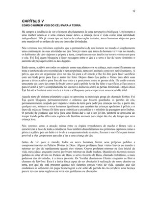 CAPÍTULO V
COMO O HOMEM VEIO DO CÉU PARA A TERRA
Há sempre a tendência de ver o homem absolutamente de uma perspectiva biológica. Um homem e
uma mulher unem-se e uma criança nasce deles, a criança nova é vista como uma identidade
independente. Nós já vimos que no início da colonização terrestre, seres humanos viajavam para
este mundo sob as ordens de uma ou outra das divindades.
Nós veremos nos próximos capítulos que a permanência de um homem no mundo é simplesmente
uma continuação de suas atividades no céu. Nós já vimos que antes do homem vir viver no mundo,
os habitantes do céu viajaram a pé para a terra, completavam suas tarefas na terra e retornavam para
o céu. Foi Èşù quem bloqueou a livre passagem entre o céu e a terra e fez do útero feminino o
caminho de passagem entre os dois lugares.
Então antes, a pélvis em todos os animais como nas plantas era na cabeça, mais especificamente na
testa e também não era reconhecida e nem respeitada, tanto nos animais como nos seres humanos. A
pélvis, que era um organismo vivo no céu, foi para a divinação e lhe foi dito para fazer sacrifício
com um bode preto para Èşu e assim foi feito. Depois disso Èşu pediu a fêmea para abrir suas
pernas e tirou a pélvis para fora de sua testa e a posicionou entre as pernas dela. Ele então extraiu
uma parte do couro do corpo do bode com o qual a pélvis havia lhe feito o sacrifício, e Èşu usou o
para revestir a pélvis completamente no seu novo domicílio entre as pernas femininas. Depois disso
Èşù foi até a fronteira entre o céu e a terra e a bloqueou para sempre com uma escuridão total.
Aquela parte do sistema planetário a qual se aproxima na mitologia grega do chamado Erebus. Foi
Èşu quem bloqueou permanentemente e ordenou que fossem guardados os portões do céu,
permanentemente ocupado por viajantes vindos da terra para pedir por crianças no céu, a partir daí,
qualquer um, animais e seres humanos igualmente que queriam ter crianças apelariam à pélvis; e o
útero de todas as fêmeas foi feito para simbolizar a escuridão e o mistério da passagem pelo Erebus.
O período de gestação que leva para uma fêmea dar a luz a um jovem, também se aproxima do
tempo levado pelas diferentes espécies de famílias animais para viajar do céu, do tempo que uma
criança leva.
Nós veremos como a atração mútua entre os órgãos reprodutores de macho e fêmea veio a
caracterizar a base de toda a existência. Nós também descobriremos nos próximos capítulos como o
pênis e a pélvis por um lado e o óvulo e o espermatozóide no outro, fizeram o sacrifício para tornar
possível a eles cooperaram para dar a luz a uma criança do céu.
Antes de vir para o mundo, todos os seres humanos fazem seus próprios pedidos e
comprometimento no Palácio Divino de Deus. Alguns preferem fazer visitas breves ao mundo e
retornar ao céu tão rapidamente quanto eles vieram. Outros preferem retornar na fase inicial da
vida, meia idade, enquanto outros preferiam retornar na idade madura. Quando nós fazemos nossos
pedidos no altar divino no Palácio de Deus, o servo favoríto de Deus, chamado Infortúnio, a mais
poderosa das divindades, é a única presente. Os Yorùbá chamam-no Elenini enquanto os Bini o
chamam de Ido-Boo. Esta é a única força capaz de ser obstáculo à realização do nosso destino na
terra, por que ele está presente quando nós fazemos nossos votos de vida. Aqueles que são
cuidadosos o suficiente em pagar homenagem a ele antes de partida do céu recebem uma licença
para ir ter com seus negócios na terra sem problemas ou obstáculo.
32
 