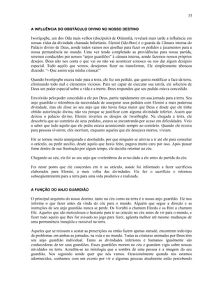 A INFLUÊNCIA DO OBSTÁCULO DIVINO NO NOSSO DESTINO
Iworígogbe, um dos Odu mais velhos (discípulo) de Ọrúnmìlá, revelará mais tarde a influência em
nossas vidas da divindade chamada Infortúnio. Elenini (Ido-Boo) é o guarda da Câmara interna do
Palácio divino de Deus, aonde todos vamos nos ajoelhar para fazer os pedidos e juramentos para a
nossa permanência no mundo. Uma vez tendo completado as providências para nossa partida,
seremos conduzidos por nossos “anjos guardiões” à câmara interna, aonde fazemos nossos próprios
desejos. Deus não nos conta o que vai ou não vai acontecer conosco ou nos dar algum desígnio
especial. Tudo aquilo que vemos, desejamos fazer ou transformar, Ele simplesmente abençoa
dizendo: “- Que assim seja minha criança!”
Quando Iworígogbe estava indo para a terra, ele fez um pedido, que queria modificar a face da terra,
eliminando todo mal e elementos viciosos. Para ser capaz de executar sua tarefa, ele solicitou de
Deus um poder especial sobre a vida e a morte. Deus respondeu que seu pedido estava concedido.
Envolvido pelo poder concedido a ele por Deus, partiu rapidamente em sua jornada para a terra. Seu
anjo guardião o relembrou da necessidade de assegurar seus pedidos com Elenini a mais poderosa
divindade, mas ele disse ao seu anjo que não havia força maior que Deus e desde que ele tinha
obtido autorízação divina, não via porque se justificar com alguma divindade inferior. Assim que
deixou o palácio divino, Elenini inverteu os desejos de Iworíbogbe. Na chegada a terra, ele
descobriu que ao contrário de seus pedidos, estava se encontrando por acaso em dificuldades. Veio
a saber que tudo aquilo que ele pediu estava acontecendo sempre ao contrário. Quando ele rezava
para pessoas viverem, eles morriam, enquanto aqueles que ele desejava mortos, viviam.
Ele se tornou muito amargurado e desiludido, por que ninguém se atrevia a ir até ele para consultar
o oráculo, ou pedir auxílio, desde aquilo que havia feito, pagava muito caro por isso. Após passar
fome dentro de sua frustração por algum tempo, ele decidiu retornar ao céu.
Chegando ao céu, ele foi ao seu anjo que o relembrou do aviso dado a ele antes da partida do céu.
Foi neste ponto que ele concordou em ir ao oráculo, aonde foi informado a fazer sacrifícios
elaborados para Elenini, a mais velha das divindades. Ele fez o sacrifício e retornou
subseqüentemente para a terra para uma vida produtiva e realizada.
A FUNÇÃO DO ANJO GUARDIÃO
O principal arquiteto do nosso destino, tanto no céu como na terra é o nosso anjo guardião. Ele nos
informa o que fazer antes da vinda do céu para o mundo. Alguém que segue a direção e as
instruções de seu anjo guardião nunca se perde. Os Yorùbá o chamam Eleeda e os Bini o chamam
Ehi. Aqueles que são meticulosos o bastante para ir ao oráculo no céu antes de vir para o mundo, e
fazer tudo aquilo que lhes for avisado no jogo para fazer, agüenta melhor até mesmo mudanças de
uma permanência tranqüila e razoável na terra.
Aqueles que se recusam a acatar as prescrições ou então fazem apenas metade, encontram todo tipo
de problemas em ambas as jornadas, na vida e no mundo. Todas as criaturas animadas por Deus têm
seu anjo guardião individual. Tanto as divindades inferiores e humanos igualmente são
conhecedoras de ter seus guardiões. Esses guardiões moram no céu e guardam vigia sobre nossas
atividades na terra. Acredita-se na mitologia que a sombra de uma pessoa é a imagem do seu
guardião. Nos seguindo aonde quer que nós vamos. Ocasionalmente quando nós estamos
adormecidos, sonhamos com um evento por vir e algumas pessoas atualmente estão percebendo
33
 