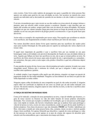 estes eventos. Estes livros estão repletos de passagens nas quais o guardião de várias pessoas lhes
aparece em sonhos para guiá-los em suas atividades na terra. Isto acontece na maioría dos casos
quando um indivíduo está se desviando do caminho do seu destino e ele não é dado a ir consultar o
oráculo.
É em tais circunstâncias que o anjo recorre ao uso dos sonhos ou avisos através de amigos íntimos e
parentes, para nos advertir sobre eventos prestes a acontecer. Quando o anjo descobre que seu
pupilo não acredita em sonhos, sempre pode falar com ele através de outras divindades. Há muitos
exemplos em que um vidente estranho chega para uma pessoa ao longo da jornada em seu local de
trabalho ou em sua casa para alertá-lo de perigos prestes a acontecerem e o que ele pode fazer para
desviá-los.
Assim todos os exemplos são arquitetados por nossos anjos. Para aqueles que acreditam no oráculo
e em sacrifícios, são freqüentemente avisados a fazer sacrifícios por meio de seus anjos.
Nós iremos descobrir através destes livros quais materiais para tais sacrifícios são usados pelos
anjos para receber Oríentação do Alto poder para ter suporte na realização dos vários objetivos de
nossas vidas.
O papel mais importante do guardião é usar o sacrifício feito por seu tutelado no céu para
homenagear todas as divindades com provável desempenho de função em suas atividades diárias na
terra. Aqueles que falham em fazer tais sacrifícios no céu, são os que se tornam pobres na terra. Os
sacrifícios são feitos através de nossos anjos antes de partir do céu, e aproximando-se a semeadura ,
nós semeamos, fato que, como a noite segue o dia, produz o benefício o qual nós colheremos depois
no mundo.
É uma paródia da justiça divina, louvar uma vida de perpétua privação e penúria, levando isso como
integridade moral. Pobreza não é sinônimo de virtude, por que a ninguém é dada à opção de
escolher entre opulência e penúria.
A verdade simples é que ninguém colhe aquilo que não plantou, ninguém vai pegar seu pacote de
pagamento donde ele não tenha trabalhado. Ninguém vai tirar dinheiro de um banco no qual ele não
tenha depositado ou tenha crédito.
Ninguém espera colher dividendos de uma companhia na qual ele não tenha investido. E ninguém
espera obter um certificado ou diploma de um curso ou estudo que ele não tenha realizado com
sucesso. Da mesma maneira, ninguém espera ter uma vida boa na terra, se não fez o sacrifício antes
de sua vinda do céu.
A FORÇA DO DESTINO EM NOSSAS VIDAS
Como já foi indicado, a duração de nossa permanência na terra, o tipo de trabalho que fazemos, e o
grau de nosso sucesso ou fracasso na vida são todos funções de nossas próprias solicitações
destinadas. Nós veremos por exemplo os trabalhos de Iworíbogbe, que se uma pessoa escolhe pagar
uma visita rápida no mundo, não haveria virtualmente nada que se pudesse fazer para prolongar a
vida de tal pessoa na terra, exceto em raras circunstâncias, aonde seu guia divino pode modificar o
destino propenso. Esta classe de pessoas é que são chamadas IMERE em Yorùbá e Igbokhuan em
Bini, vêem para o mundo por umas poucas horas, dias, semanas, meses ou anos e morrem quando
chega à hora escolhida. Foi apenas Ọrúnmìlá que descobriu o segredo de como prolongar as vidas
de tais pessoas na terra, que ocorre apenas se os pais da criança são capazes de descobrir pelo
oráculo com boa antecedência, que o nascimento da criança será Imere.
34
 