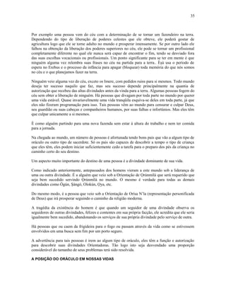 Por exemplo uma pessoa vem do céu com a determinação de se tornar um fazendeiro na terra.
Dependendo do tipo de liberação de poderes celestes que ele obteve, ele poderá gostar de
agricultura logo que ele se torne adulto no mundo e prosperar imensamente. Se por outro lado ele
falhou na obtenção da liberação dos poderes superiores no céu, ele pode se tornar um profissional
completamente diferente no qual ele nunca será capaz de encontrar o fim, tendo se desviado fora
das suas escolhas vocacionais ou profissionais. Um ponto significante para se ter em mente é que
ninguém alguma vez relembra suas frases no céu na partida para a terra.. Èşù usa o período de
espera no Erebus e o processo da infância para apagar (bloquear) toda memória do que nós somos
no céu e o que planejamos fazer na terra.
Ninguém veio alguma vez do céu, exceto os Imere, com pedidos ruins para si mesmos. Todo mundo
deseja ter sucesso naquilo que faz, mas seu sucesso depende principalmente na quantia de
autorízação que recebeu das altas divindades antes da vinda para a terra. Algumas pessoas fogem do
céu sem obter a liberação de ninguém. Há pessoas que divagam por toda parte no mundo por querer
uma vida estável. Quase invariavelmente uma vida tranqüila esquiva-se deles em toda parte, já que
eles não fizeram programação para isso. Tais pessoas vêm ao mundo para censurar e culpar Deus,
seu guardião ou suas cabeças e companheiros humanos, por suas falhas e infortúnios. Mas eles têm
que culpar unicamente a si mesmos.
È como alguém partindo para uma nova fazenda sem estar à altura do trabalho e nem ter comida
para a jornada.
Na chegada ao mundo, um número de pessoas é afortunada tendo bons pais que vão a algum tipo de
oráculo ou outro tipo de sacerdote. Só os pais são capazes de descobrir a tempo o tipo de criança
que eles têm, eles podem iniciar suficientemente cedo a tarefa para o preparo dos pés da criança no
caminho certo do seu destino.
Um aspecto muito importante do destino de uma pessoa é a divindade dominante de sua vida.
Como indicado anteriormente, antepassados dos homens vieram a este mundo sob a liderança de
uma ou outra divindade. É a alguém que veio sob a Oríentação de Ọrúnmìlá que será requerido que
seja bem sucedido servindo Ọrúnmìlá no mundo. O mesmo é verdade para todas as demais
divindades como Ògún, Şàngó, Olokún, Ọya, etc.
Do mesmo modo, é a pessoa que veio sob a Oríentação de Orísa N’la (representação personificada
de Deus) que irá prosperar seguindo o caminho da religião moderna.
A tragédia da existência do homem é que quando um seguidor de uma divindade observa os
seguidores de outras divindades, felizes e contentes em sua própria facção, ele acredita que ele seria
igualmente bem sucedido, abandonando os serviços de sua própria divindade pelo serviço de outra.
Há pessoas que ou caem da frigideira para o fogo ou passam através da vida como se estivessem
envolvidos em uma busca sem fim por um porto seguro.
A advertência para tais pessoas é irem ao algum tipo de oráculo, eles têm a função e autorízação
para descobrir suas divindades Oríentadoras. Tão logo isto seja desvendado uma proporção
considerável do tamanho de seus problemas terá sido resolvida.
A POSIÇÃO DO ORÁCULO EM NOSSAS VIDAS
35
 