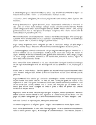 É irreal imaginar que o todo misericordioso e amado Deus discriminará ordenando a alguns a se
tornarem bem sucedidos e outros a se tornarem falidos e frustrados na terra.
Todos vindo para a terra pedem por sucesso e prosperidade. Uma ilustração prática explicará este
fenômeno.
Como já demonstrado no capítulo do destino, nossa vida na terra é continuação de nossa vida no
céu. Como nós tivemos muitos inimigos e amigos no céu, assim nós os temos na terra. Portanto
quando uma pessoa vai ante o altar divino para fazer seus pedidos para sua jornada a terra, ele roga
por todas as coisas boas da vida. Quando ele completa suas preces, Deus o marca com seu cetro de
autorídade e diz: “Que se faça para você.”
Quase imediatamente um maledicente vem à frente do altar de Deus no céu para dizer que logo que
a primeira pessoa inicie a subir a escada do sucesso ele (a) o arrastarão para baixo. Novamente Deus
avaliza com seu cetro os pedidos do inimigo do primeiro orador.
Logo o amigo da primeira pessoa vem pedir que todas as vezes que o inimigo sair para atingir o
primeiro pedinte, ele (a) o defenderão. Deus também confirmará os pedidos da terceira pessoa.
A corrente de pedidos continua desta maneira, sem que ninguém saiba se as pessoas anteriores são a
favor ou contra ele (a). Eles todos vão para o mundo, e podem nascer como crianças dos mesmos ou
de pais diferentes. Como eles se tornam adultos, podem se ver como irmãos, irmãs, amigos, colegas
de escola, colegas de trabalho, membros de um mesmo clube, namorados, maridos, esposas ou
então entre esposas do mesmo marido.
Efosa estava tendo muitos problemas no céu, e ele concluiu após sua viajem retornando da terra que
era um lugar interessante para viver. Ele decidiu por fim aos seus problemas no céu, viajando para a
terra.
Ele foi antes ao Divino Palácio e fez vários pedidos por prosperidade e longevidade na terra. O Pai
Todo Poderoso abençoou seus pedidos e ele estava convencido de que aquilo era tudo que ele
precisava.
Logo que Odioma ficou sabendo que Efosa estava partindo para o mundo, ele também jurou seguí-
lo para acertar suas contas com ele. Foi antes ao Altar Divino para pedir por sucesso na sua
empreitada de fazer Efosa quitar seu débito de 30k na terra. Madame Akuarosa que afiançou Efosa
em sua dívida com Odioma, também veio ao Divino Altar para pedir que ela também viria ao
mundo para auxiliar Efosa a cumprir sua tarefa de quitar o débito. Os pedidos dela também
receberam as bênçãos divinas.
O guardião celeste de Efosa, sendo um anjo que opera no espírito, sabia o que Odioma e Akuarosa
tinham reservado para seu tutelado na terra, o guardião de Efosa avisou-o para não deixar o céu sem
pagar seu débito. Ele respondeu que se ele tivesse dinheiro suficiente, não estaria indo para a terra.
Sem fazer sacrifício de espécie alguma, Efosa partiu para a terra.
No entanto seu guardião foi a Ògún e apelou a ele para conduzir Efosa no mundo. Ògún aceitou.
Efosa nasceu posteriormente na terra numa família polígama. Ele era o quarto filho da esposa mais
velha da família (primeira esposa). A irmã do pai de Efosa também dera a luz a Odioma, enquanto a
38
 