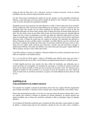 colega da mãe de Efosa deu a luz a Akuarosa. Assim as crianças cresceram, viviam na mesma
localidade, mas eles estavam sempre discutindo entre eles.
Um dia, Efosa estava retornando dos campos de seu pai, quando viu uma armadilha colocada por
Odioma, a qual tinha pego um Grass-cutter (cortador de grama??). Ele o libertou e levou para casa
como se tivesse sido pego em sua própria armadilha.
Chegando em casa ele convenceu sua irmã Akuarosa a vender o Grass-cutter para ele no mercado.
Ele foi vendido por 30K. Neste meio tempo Odioma foi aos campos e viu todos os indícios que sua
armadilha tinha sido mexida. Em um exame detalhado ele descobriu todos os sinais de que sua
armadilha tinha pego um Grass-cutter, porque todos as farpas dos pelos do animal ainda estavam no
chão. Ele não estava ciente de que Efosa tinha levado um Grass-cutter para casa. Quando Odioma
chegou em casa, contou sua apreensão a sua mãe, que sabia que Akuarosa tinha levado um Grass-
cutter ao mercado para vender no dia anterior. A mulher fez uma visita à casa de Efosa e questionou
Akuarosa sobre a Orígem do animal que ela vendera no mercado. Ela respondeu que pertencia a
Efosa. Chegando em casa a mulher contou a novidade a seu filho Odioma, que teve certeza de que
fora Efosa o culpado da remoção do Grass-cutter. No próximo confronto que houve entre os dois,
Efosa não teve opção senão confessar que removera o animal, mas que tencionava entregar o
dinheiro para Odioma. Este pediu seu dinheiro, mas Efosa disse que havia gasto. Aquele débito de
30K se arrastou, até que os mais velhos intervieram.
Logo Efosa adoeceu e morreu na seqüência. Akuarosa também ficou doente, justamente antes de ser
dada em casamento e ela também morreu.
Foi a vez da mãe de Efosa apelar a todas as divindades para destruir quem quer que fosse o
responsável pela morte do seu filho. Assim Odioma conseqüentemente adoeceu e também morreu.
A tripla tragédia provocou uma reunião dos mais velhos da localidade, que ordenaram que as
mortes deveriam ser investigadas. Um sacerdote foi convocado e a consulta ao oráculo revelou que
todos eles já tinham acertado a dívida que eles trouxeram do céu para a terra. Ele informou que a
tragédia só poderia ter sido revertida se os seus pais ao invés de recorrerem aos mais velhos da
noite, tivessem feito os sacrifícios necessários, os quais o trio tinha falhado em fazer antes da vinda
no céu.
CAPÍTULO VI
O RELACIONAMENTO DO HOMEM COM DEUS
Esta questão tem ocupado a atenção de pensadores através das eras. Alguns filósofos argumentam
que a relação entre Deus e o homem é como a relação entre um pai já falecido e seus sobreviventes.
Outros têm argumentado que Deus viveu uma vez, mas que morreu há muitos milênios atrás e que é
seu espírito que continua a Oríentar as questões do sistema planetário, da mesma maneira que
alguns acreditam que as almas dos ancestrais continuam a ditar as principais regras de algumas
questões.
As revelações de Ọrúnmìlá confirmam que a existência de Deus não pode e nunca poderá ser objeto
de debate. A maneira pela qual ele tem ordenado o projeto do céu e de toda a terra e também a
39
 