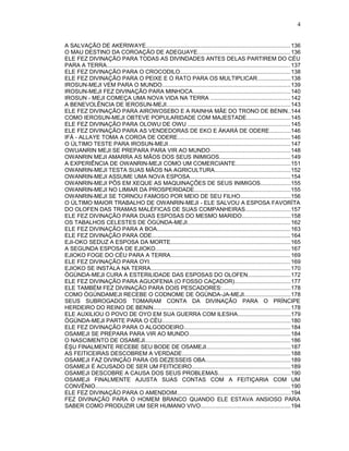 A SALVAÇÃO DE AKERIWAYE..........................................................................................136
O MAU DESTINO DA COROAÇÃO DE ADEGUAYE..........................................................136
ELE FEZ DIVINAÇÃO PARA TODAS AS DIVINDADES ANTES DELAS PARTIREM DO CÉU
PARA A TERRA...................................................................................................................137
ELE FEZ DIVINAÇÃO PARA O CROCODILO.....................................................................138
ELE FEZ DIVINAÇÃO PARA O PEIXE E O RATO PARA OS MULTIPLICAR.....................138
IROSUN-MEJI VEM PARA O MUNDO................................................................................139
IROSUN-MEJI FEZ DIVINAÇÃO PARA MINHOCA.............................................................140
IROSUN - MEJI COMEÇA UMA NOVA VIDA NA TERRA ..................................................142
A BENEVOLÊNCIA DE IEROSUN-MEJI..............................................................................143
ELE FEZ DIVINAÇÃO PARA AIROWOSEBO E A RAINHA MÃE DO TRONO DE BENIN..144
COMO IEROSUN-MEJI OBTEVE POPULARIDADE COM MAJESTADE...........................145
ELE FEZ DIVINAÇÃO PARA OLOWU DE OWU ................................................................145
ELE FEZ DIVINAÇÃO PARA AS VENDEDORAS DE EKO E ÀKARÀ DE ODERE.............146
IFÁ - ALLAYE TOMA A COROA DE ODERE.......................................................................146
O ÚLTIMO TESTE PARA IROSUN-MEJI.............................................................................147
OWUANRIN MEJI SE PREPARA PARA VIR AO MUNDO..................................................148
OWANRIN MEJI AMARRA AS MÃOS DOS SEUS INIMIGOS............................................149
A EXPERIÊNCIA DE OWANRIN-MEJI COMO UM COMERCIANTE..................................151
OWANRIN-MEJI TESTA SUAS MÃOS NA AGRICULTURA...............................................152
OWANRIN-MEJI ASSUME UMA NOVA ESPOSA...............................................................154
OWANRIN-MEJI PÔS EM XEQUE AS MAQUINAÇÕES DE SEUS INIMIGOS...................155
OWANRIN-MEJI NO LIMIAR DA PROSPERIDADE............................................................155
OWANRIN-MEJI SE TORNOU FAMOSO POR MEIO DE SEU FILHO...............................156
O ÚLTIMO MAIOR TRABALHO DE OWANRIN-MEJI - ELE SALVOU A ESPOSA FAVORÍTA
DO OLOFEN DAS TRAMAS MALÉFICAS DE SUAS COMPANHEIRAS............................157
ELE FEZ DIVINAÇÃO PARA DUAS ESPOSAS DO MESMO MARIDO..............................158
OS TABALHOS CELESTES DE ÒGÚNDA-MEJI................................................................162
ELE FEZ DIVINAÇÃO PARA A BOA....................................................................................163
ELE FEZ DIVINAÇÃO PARA ODE.......................................................................................164
EJI-OKO SEDUZ A ESPOSA DA MORTE...........................................................................165
A SEGUNDA ESPOSA DE EJIOKO....................................................................................167
EJIOKO FOGE DO CÉU PARA A TERRA...........................................................................169
ELE FEZ DIVINAÇÃO PARA OYI........................................................................................169
EJIOKO SE INSTALA NA TERRA.......................................................................................170
ÒGÚNDA-MEJI CURA A ESTERILIDADE DAS ESPOSAS DO OLOFEN...........................172
ELE FEZ DIVINAÇÃO PARA AGUOFENIA (O FOSSO CAÇADOR)...................................177
ELE TAMBÉM FEZ DIVINAÇÃO PARA DOIS PESCADORES:...........................................178
COMO ÒGÚNDAMEJI RECEBE O CODNOME DE ÒGÚNDA-JA-MEJI.............................178
SEUS SUBROGADOS TOMARAM CONTA DA DIVINAÇÃO PARA O PRÍNCIPE
HERDEIRO DO REINO DE BENIN......................................................................................178
ELE AUXILIOU O POVO DE OYO EM SUA GUERRA COM ILESHA.................................179
ÒGÚNDA-MEJI PARTE PARA O CÉU................................................................................180
ELE FEZ DIVINAÇÃO PARA O ALGODOEIRO...................................................................184
OSAMEJI SE PREPARA PARA VIR AO MUNDO...............................................................184
O NASCIMENTO DE OSAMEJI...........................................................................................186
ÈŞU FINALMENTE RECEBE SEU BODE DE OSAMEJI.....................................................187
AS FEITICEIRAS DESCOBREM A VERDADE....................................................................188
OSAMEJI FAZ DIVINÇÃO PARA OS DEZESSEIS OBA.....................................................189
OSAMEJI É ACUSADO DE SER UM FEITICEIRO..............................................................189
OSAMEJI DESCOBRE A CAUSA DOS SEUS PROBLEMAS.............................................190
OSAMEJI FINALMENTE AJUSTA SUAS CONTAS COM A FEITIÇARIA COM UM
CONVÊNIO..........................................................................................................................190
ELE FEZ DIVINAÇÃO PARA O AMENDOIM.......................................................................194
FEZ DIVINAÇÃO PARA O HOMEM BRANCO QUANDO ELE ESTAVA ANSIOSO PARA
SABER COMO PRODUZIR UM SER HUMANO VIVO........................................................194
4
 