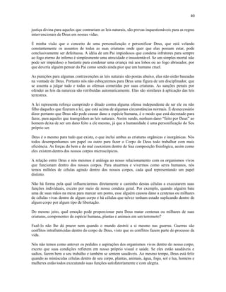 justiça divina para aqueles que contrariam as leis naturais, são provas inquestionáveis para as regras
intervencionais de Deus em nossas vidas.
É minha visão que o conceito de uma personalização e personificar Deus, que está velando
constantemente os assuntos de todas as suas criaturas onde quer que elas possam estar, pode
conclusivamente ser defeituosa. A idéia de um Pai impiedosos que condena infratores para sempre
ao fogo eterno do inferno é simplesmente uma atrocidade e insustentável. Se um simples mortal não
pode ser impiedoso o bastante para condenar uma criança má aos lobos ou ao fogo abrasador, por
que deveria alguém pensar do Pai como sendo ainda pior que um humano cruel.
As punições para algumas contravenções as leis naturais são postas abaixo, elas não estão baseadas
na vontade de Deus. Portanto nós não esboçaremos para Deus uma figura de um disciplinador, que
se assenta a julgar tudo e todas as ofensas cometidas por suas criaturas. As sanções penais por
ofender as leis da natureza são retribuídas automaticamente. Elas são similares à aplicação das leis
terrestres.
A lei representa reforço cumprindo o ditado contra alguma ofensa independente de ser ele ou não
filho daqueles que fizeram a lei, que está acima de algumas circunstâncias normais. É desnecessário
dizer portanto que Deus não pode causar dano a espécie humana, é o modo que está decretado para
fazer, para aqueles que transgridem as leis naturais. Assim sendo, nenhum dano “feito por Deus” ao
homem deixa de ser um dano feito a ele mesmo, já que a humanidade é uma personificação do Seu
próprio ser.
Deus é o mesmo para tudo que existe, o que inclui ambas as criaturas orgânicas e inorgânicas. Nós
todos desempenhamos um papel ou outro para fazer o Corpo de Deus todo trabalhar com mais
eficiência. As forças do bem e do mal coexistem dentro de Sua composição fisiológica, assim como
eles existem dentro dos nossos corpos microscópicos.
A relação entre Deus e nós mesmos é análoga ao nosso relacionamento com os organismos vivos
que funcionam dentro dos nossos corpos. Para atuarmos e vivermos como seres humanos, nós
temos milhões de células agindo dentro dos nossos corpos, cada qual representando um papel
distinto.
Não há forma pela qual influenciarmos diretamente o caminho destas células a executarem suas
funções individuais, exceto por meio de nossa conduta geral. Por exemplo, quando alguém bate
uma de suas mãos na mesa para marcar um ponto, esse alguém causou dano a centenas ou milhares
de células vivas dentro de algum corpo e há células que talvez tenham estado suplicando dentro de
algum corpo por algum tipo de libertação.
Do mesmo jeito, qual emoção pode proporcionar para Deus matar centenas ou milhares de suas
criaturas, componentes da espécie humana, plantas e animais em um terremoto?
Fazê-lo não lhe dá prazer nem quando o mundo destrói a si mesmo nas guerras. Guerras são
conflitos intrafratricidas dentro do corpo de Deus, visto que os conflitos fazem parte do processo da
vida.
Nós não temos como antever os pedidos e aspirações dos organismos vivos dentro do nosso corpo,
exceto que suas condições refletem em nosso próprio visual e saúde. Se eles estão saudáveis e
sadios, fazem bem o seu trabalho e também se sentem saudáveis. Ao mesmo tempo, Deus está feliz
quando as minúsculas células dentro de seu corpo, plantas, animais, água, fogo, sol e lua, homens e
mulheres estão todos executando suas funções satisfatoríamente e com alegria.
40
 