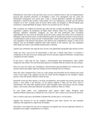 Ọrúnmìlá por outro lado revela que Deus uma vez teve existência física e que era freqüentemente
possível para auxiliares próximos, às divindades e seres vivos interagirem com ele, como nós
abertamente interagimos com nossos pais. Como o sistema planetário expandiu em tamanho e
população, a tarefa de dar ouvidos a todo mundo veio a ser embaraçosa, ao ponto que Ele decidiu
evaporar no ar fino. Contudo antes de fazê-lo deste modo, ele designou as 200 divindades para
assumirem a responsabilidade de julgar e intervir nos assuntos do céu e da terra.
Não é portanto um acidente da historía que cada uma das variadas divindades tem seus próprios
seguidores e adeptos. Os adoradores de Ògún, Ọşun, Olokún, Oríşá N’La, Şàngó, Cristo, Buda,
Bruxaria, Judaísmo, Ọrúnmìlá, Asuppuru, etc, mas não têm justificativa para reivindicar
superiOrídade em sues meios de adoração acima dos outros, porque de acordo com a revelação de
Ọrúnmìlá, cada um destes ramos vai para diferentes partes do mundo para auxiliar as forças do bem
a predominarem sobre as forças do mal. O denominador comum entre todos eles é que aconselham
seus seguidores a não fazerem mal algum e não destruir seus companheiros, porque e contra as leis
naturais. Eles (as divindades também) todos estão sujeitos as leis naturais, que seus seguidores
então façam aos outros o que também desejam para si mesmos.
Aqueles que contrariam esta regra de ouro, levam a sua gratificação apropriada aqui mesmo na terra
Tendo em vista o que já nos foi mencionado, é claro que a relação entre Deus e os homens é
comparada ao Pai que envia suas crianças para fora de casa para seguirem diferentes vocações para
o progresso de toda a família.
O pai envia a cada uma de suas crianças o discernimento para determinarem como melhor
cumprirem suas tarefas. Ele está interessado apenas no resultado final dos esforços de suas crianças.
Deus nos criou com mãos, pés, inteligência e discernimento para possibilitar nos virarmos por nós
mesmos dentro das amplas regras do conjunto de ética chamado de Leis Naturais.
Deus não veda a ninguém fazer o bem ou o mal, porque está decretado nas leis naturais que assim
como a noite segue o dia, qualquer um que faz o bem terá boa chegada em seu caminho e aquele
que faz o mal sem dúvida colherá os frutos do mal.
Ọrúnmìlá revela que Deus apenas ri em duas circunstâncias, uma quando uma pessoa perversa que
tramou o mal contra o seu próximo, vai de joelhos implorar a Deus por um favor, Deus ri
imensamente. Por outro lado, quando pessoas estão tramando contra uma pessoa com um coração
limpo, e eles rezam a Deus para abençoar seus planos maléficos, Deus se ri deles.
Se você planta milho, você simplesmente pode esperar colher milho. Ninguém pode
justificavelmente esperar que a serpente dê a luz a uma ave. Isto é contra as leis divinas do universo.
Este é o motivo pelo que as divindades só podem dar ouvidos para a voz dos justos.
Aqueles que recorrem ao uso de remédios diabólicos para obter sucesso em suas intenções
maléficas, não angariaram o suporte das divindades.
Nem Deus e nem algum de seus servos cooperará com alguém que reza por ajuda para destruir ou
prejudicar seus amigos, companheiros ou vizinhos.
41
 