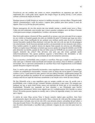 Envolver-se em má conduta uns contra os outros companheiros na esperança que após isto
implorando dia e noite pode salvar alguém dos longos braços da justiça divina, é com certeza
colocar a eficácia da oração em dúvida.
Qualquer pessoa só pode desejar ter sucesso se também encorajar o sucesso alheio. Ninguém pode
obstruir constantemente a ação da justiça e esperar altos poderes para fazer justiça à causa de
alguém. Esta é a Lei Divina (do justo retorno).
Muitos mensageiros do céu têm através das eras tentado ensinar o mundo como servir a Deus.
Todos eles têm enfatizado, sem exceção, que o único caminho verdadeiro servo de Deus é fazendo
o bem para nossos amigos, companheiros, vizinhos e até mesmo inimigos.
Que favor pode esperar o homem de Deus, quando ele se recusa a usar seu carro para levar a esposa
do seu vizinho ao hospital quando ela entra em trabalho de parto? O homem que nega seu carro,
passará a uma vítima moríbunda de um acidente sem nenhum auxílio para levá-lo ao hospital,
mesmo buscando a ajuda de Deus dezesseis vezes por dia, não virá a ele, por que ele não propagou
isto anteriormente. Se ele houvesse prestado auxílio a um necessitado em seu momento mais crítico,
Deus também poderia vir ajudá-lo através de alguma fonte quando ele estivesse em dificuldades.
Podem as orações trazer libertação ao homem que recusou ajudar um colega de trabalho com N2,00
para alimentar sua família, quando de fato ele tinha acima de N300,00 em seu armário de cozinha
naquele momento tão crítico? Não devemos orar pelo que não temos ganhado (pedir
indiscriminadamente). Nós apenas podemos angariar a benevolência das divindades, se não
hesitarmos em auxiliar aqueles que necessitaram de nós em momentos anteriores.
Aqui se encontra a similaridade entre a oração e o sacrifício. Para que a oração se manifeste deve
estar claro que o ofertante tenha sacrificado previamente seu esforço, hora ou dinheiro a ajudar ao
necessitado. Isto se aproxima estreitamente ao sacrifício físico feito freqüentemente às divindades
quando desejamos angariar sua ajuda.
Este é o motivo pelo qual Ọrúnmìlá recomenda a seus seguidores nunca recusar ajuda a amigos,
vizinhos ou companheiros necessitados. Veremos como as forças das trevas punem o homem que
ocultou o cervo, o qual matou no mato, parecer com um cadáver humano, simplesmente porque ele
não queria que nenhum dos membros de sua comunidade partilhasse dele. Ele perdeu duas de suas
crianças antes de ser capaz de relacionar casualmente a sua traição com a morte de suas crianças.
De fato Ọrúnmìlá avisa a seus seguidores para ter sempre comida em casa, de acordo com a
possibilidade, com o intuito de que visitantes famintos encontrem o que comer. Ele assegura que
qualquer um que se porte desta forma, nunca será rejeitado de forma que só irá consolidar sua
hospitalidade. Portando nos mantendo no bom caminho, e nos Oríentando para fazê-lo,
conseguiremos permanecer felizes como alguém que só é verdadeiramente feliz fazendo os outros
felizes. Há muitas pessoas ingratas no mundo, mas a vítima da ingratidão sempre vive muito mais
que o ingrato.
A estória de como Deus enviou Nene ir buscar caracóis (igbin) para sacrifício. Sem fazer
questionamento algum ela partiu para sua tarefa. Deus a chamou de volta para lhe entregar quatro
presentes para a jornada, uma noz de cola (obi), uma pimenta (ataare), um pedaço de giz (ẹfun), e
uma peça de pano branco. Ela sabia que naquela época os caracóis não estavam disponíveis no céu,
mas ela estava determinada a vasculhar toda a extensão e largura do céu e da terra para trazer os
caracóis.
42
 