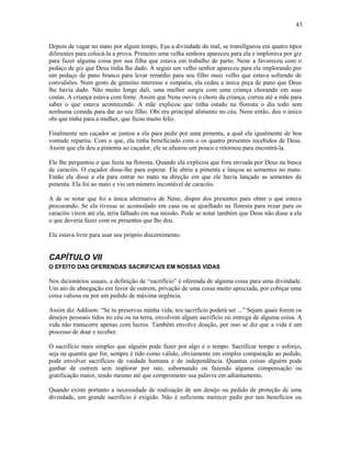Depois de vagar no mato por algum tempo, Eşu a divindade do mal, se transfigurou em quatro tipos
diferentes para colocá-la a prova. Primeiro uma velha senhora apareceu para ela e implorava por giz
para fazer alguma coisa por sua filha que estava em trabalho de parto. Nene a favoreceu com o
pedaço de giz que Deus tinha lhe dado. A seguir um velho senhor apareceu para ela implorando por
um pedaço de pano branco para levar remédio para seu filho mais velho que estava sofrendo de
convulsões. Num gesto de genuíno interesse e simpatia, ela cedeu a única peça de pano que Deus
lhe havia dado. Não muito longe dali, uma mulher surgiu com uma criança chorando em suas
costas. A criança estava com fome. Assim que Nene ouviu o choro da criança, correu até a mãe para
saber o que estava acontecendo. A mãe explicou que tinha estado na floresta o dia todo sem
nenhuma comida para dar ao seu filho. Obi era principal alimento no céu. Nene então, deu o único
obi que tinha para a mulher, que ficou muito feliz.
Finalmente um caçador se juntou a ela para pedir por uma pimenta, a qual ela igualmente de boa
vontade repartiu. Com o que, ela tinha beneficiado com o os quatro presentes recebidos de Deus.
Assim que ela deu a pimenta ao caçador, ele se afastou um pouco e retornou para encontrá-la.
Ele lhe perguntou o que fazia na floresta. Quando ela explicou que fora enviada por Deus na busca
de caracóis. O caçador disse-lhe para esperar. Ele abriu a pimenta e lançou as sementes no mato.
Então ele disse a ela para entrar no mato na direção em que ele havia lançado as sementes da
pimenta. Ela foi ao mato e viu um número incontável de caracóis.
A de se notar que foi a única alternativa de Nene, dispor dos presentes para obter o que estava
procurando. Se ela tivesse se acomodado em casa ou se ajoelhado na floresta para rezar para os
caracóis virem até ela, teria falhado em sua missão. Pode se notar também que Deus não disse a ela
o que deveria fazer com os presentes que lhe deu.
Ela estava livre para usar seu próprio discernimento.
CAPÍTULO VII
O EFEITO DAS OFERENDAS SACRIFICAIS EM NOSSAS VIDAS
Nos dicionários usuais, a definição de “sacrifício” é oferenda de alguma coisa para uma divindade.
Um ato de abnegação em favor de outrem, privação de uma coisa muito apreciada, por cobiçar uma
coisa valiosa ou por um pedido de máxima urgência.
Assim diz Addison: “Se tu preservas minha vida, teu sacrifício poderá ser ...” Sejam quais forem os
desejos pessoais tidos no céu ou na terra, envolvem algum sacrifício ou entrega de alguma coisa. A
vida não transcorre apenas com lucros. Também envolve doação, por isso se diz que a vida é um
processo de doar e receber.
O sacrifício mais simples que alguém pode fazer por algo é o tempo. Sacrificar tempo e esforço,
seja na quantia que for, sempre é tido como válido, obviamente em simples comparação ao pedido,
pode envolver sacrifícios de vaidade humana e de independência. Quantas coisas alguém pode
ganhar de outrem sem implorar por isto, subornando ou fazendo alguma compensação ou
gratificação maior, tendo mesmo até que comprometer sua palavra em adiantamento.
Quando existe portanto a necessidade de realização de um desejo ou pedido de proteção de uma
divindade, um grande sacrifício é exigido. Não é suficiente merecer pedir por tais benefícios ou
43
 