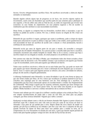 favores. Envolve obrigatoríamente sacrifício físico. Há sacrifícios envolvendo a oferta de objetos
animados ou inanimados.
Quando alguém solicita algum tipo de progresso ou de lucro, isto envolve alguma espécie de
investimento, assim como um fazendeiro que sacrifica parte de suas sementes para a plantação no
ano seguinte, a fim de colher uma safra no final do ano, ou então um negociante que investe suas
economias ou seus fundos de empréstimos em seus próprios negócios a fim de receber os
rendimentos que irão satisfazer as suas necessidades recorrentes.
Desta forma, se alguém se comporta bem na divinosfera, receberá deles o necessário, o que irá
facilitar no pedido de auxílio a outrem. Por isso, o último recurso na religião de Ifá é fazer um
sacrifício.
Ọrúnmìlá diz que sacrifício é resgate, quaisquer que sejam os problemas, pode se dispor de algum
tempo para solucioná-los ou para se dedicar a algo que venha a criar crédito, assim quando houver a
real necessidade de fazer um sacrifício de acordo com o oráculo e o fizer prontamente, haverá a
confiança de uma assistência.
Ọrúnmìlá revela que antes de alguém partir do céu para o mundo, ele aconselha a conseguir
autorízação das divindades Oríentadoras. Se a pessoa aceitar o conselho dado para fazer o sacrifício,
certamente encontrará uma estadia tranqüila no mundo. Mas se ele se recusa, a menos que faça o
sacrifício depois de sua chegada ao mundo, ele estará propenso a ter problemas na terra.
Nós veremos nas vidas dos 256 Ọdus e Olodus, que virtualmente todos eles foram avisados a fazer
sacrifícios antes de deixarem o céu. Nós também veremos o que aconteceu com aqueles que fizeram
o que foi recomendado, assim como para aqueles que falharam em fazê-lo.
Todos esses sacrifícios envolvem a oferta de um ou mais bodes para Èşu, que pode ser muito útil
para aqueles que fazem oferendas para ele e trazer a destruição da sorte daqueles que se recusam a
fazê-lo. Esse é o motivo pelo qual algumas pessoas se referem a ele como a divindade do suborno,
porque ele não auxilia a ninguém gratuitamente.
A diferença fundamental entre Ọrúnmìlá e as outras divindades é que de certa forma na época em
que eles foram criados por Deus, ele foi o único que reconheceu os poderes destrutivos de Èşu e
concebeu uma estratégia para ter uma harmonia com ele. Esta estratégia foi o sacrifício, ele
compreendeu que Èşu estava interessado apenas em reconhecimento e comida. Èşu freqüentemente
diz a Ọrúnmìlá: “Meu amigo é aquele que me respeita e alimenta, enquanto que meus inimigos são
aqueles que desrespeitam e me fazem passar fome. Eu nem tenho uma fazenda ou um negócio
próprio. Minha fazenda é o universo e minhas mercadorías são as criaturas de Deus.”
Veremos mais adiante que ele é capaz de se infiltrar e mutilar qualquer coisa criada por Deus. É por
este simples reconhecimento do poder dele e como ele tem feito uso disto para sua própria
vantagem, que Deus nomeou Ọrúnmìlá “Alguém que é sábio e sensato”.
Oyekumeji revelará adiante como a vida de um homem chamado Odo Agutan (o pastor celeste) ou
(JewÈsùn como Ifá o chama) teve uma vida curta na terra por conta de sua recusa em fazer as
oferendas a Èşu antes de sua partida para a terra. Depois dando lhe nova chance de mudar sua
opinião, por fim Èşu se infiltrou no seu rebanho e pôs fim a sua vida. Isto é a despeito do fato que
quando JewÈsùn foi diante de Deus para fazer seus pedidos para a estadia na terra, ele se
comprometeu em viver fisicamente no mundo por cem anos, e jurou que durante aquele período ele
estaria indo para liquidar qualquer vestígio do mal e da mão de Èşu da face da terra.
44
 