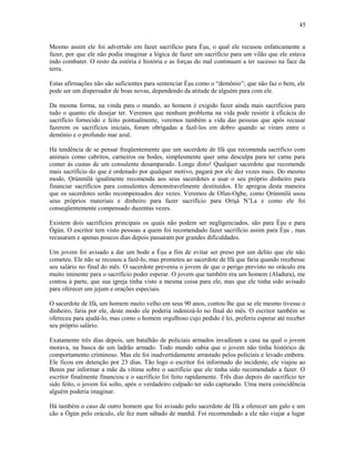 Mesmo assim ele foi advertido em fazer sacrifício para Èşu, o qual ele recusou enfaticamente a
fazer, por que ele não podia imaginar a lógica de fazer um sacrifício para um vilão que ele estava
indo combater. O resto da estória é história e as forças do mal continuam a ter sucesso na face da
terra.
Estas afirmações não são suficientes para sentenciar Èşu como o “demônio”; que não faz o bem, ele
pode ser um dispersador de boas novas, dependendo da atitude de alguém para com ele.
Da mesma forma, na vinda para o mundo, ao homem é exigido fazer ainda mais sacrifícios para
tudo o quanto ele desejar ter. Veremos que nenhum problema na vida pode resistir à eficácia do
sacrifício fornecido e feito pontualmente, veremos também a vida das pessoas que após recusar
fazerem os sacrifícios iniciais, foram obrigadas a fazê-los em dobro quando se viram entre o
demônio e o profundo mar azul.
Há tendência de se pensar freqüentemente que um sacerdote de Ifá que recomenda sacrifício com
animais como cabritos, carneiros ou bodes, simplesmente quer uma desculpa para ter carne para
comer às custas de um consulente desamparado. Longe disto! Qualquer sacerdote que recomende
mais sacrifício do que é ordenado por qualquer motivo, pagará por ele dez vezes mais. Do mesmo
modo, Ọrúnmìlá igualmente recomenda aos seus sacerdotes a usar o seu próprio dinheiro para
financiar sacrifícios para consulentes demonstravelmente destituídos. Ele apregoa desta maneira
que os sacerdotes serão recompensados dez vezes. Veremos de Ofun-Ogbe, como Ọrúnmìlá usou
seus próprios materiais e dinheiro para fazer sacrifício para Oríşá N’La e como ele foi
conseqüentemente compensado duzentas vezes.
Existem dois sacrifícios principais os quais não podem ser negligenciados, são para Èşu e para
Ògún. O escritor tem visto pessoas a quem foi recomendado fazer sacrifício assim para Èşu , mas
recusaram e apenas poucos dias depois passaram por grandes dificuldades.
Um jovem foi avisado a dar um bode a Èşu a fim de evitar ser preso por um delito que ele não
cometeu. Ele não se recusou a fazê-lo, mas prometeu ao sacerdote de Ifá que faria quando recebesse
seu salário no final do mês. O sacerdote preveniu o jovem de que o perigo previsto no oráculo era
muito iminente para o sacrifício poder esperar. O jovem que também era um homem (Aladura), me
contou á parte, que sua igreja tinha visto a mesma coisa para ele, mas que ele tinha sido avisado
para oferecer um jejum e orações especiais.
O sacerdote de Ifá, um homem muito velho em seus 90 anos, contou lhe que se ele mesmo tivesse o
dinheiro, faria por ele, deste modo ele poderia indenizá-lo no final do mês. O escritor também se
ofereceu para ajudá-lo, mas como o homem orgulhoso cujo pedido é lei, preferiu esperar até receber
seu próprio salário.
Exatamente três dias depois, um batalhão de policiais armados invadiram a casa na qual o jovem
morava, na busca de um ladrão armado. Todo mundo sabia que o jovem não tinha histórico de
comportamento criminoso. Mas ele foi inadvertidamente arrastado pelos policiais e levado embora.
Ele ficou em detenção por 23 dias. Tão logo o escritor foi informado do incidente, ele viajou ao
Benin par informar a mãe da vítima sobre o sacrifício que ele tinha sido recomendado a fazer. O
escritor finalmente financiou e o sacrifício foi feito rapidamente. Três dias depois do sacrifício ter
sido feito, o jovem foi solto, após o verdadeiro culpado ter sido capturado. Uma mera coincidência
alguém poderia imaginar.
Há também o caso de outro homem que foi avisado pelo sacerdote de Ifá a oferecer um galo e um
cão a Ògún pelo oráculo, ele fez num sábado de manhã. Foi recomendado a ele não viajar a lugar
45
 