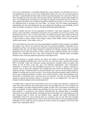 Na luz dos acontecimentos, a divindade chamada Èşu a que estaremos nos referindo neste livro, é
uma entidade que não deve ser vista como independente a Deus. Ele veio a ser ao mesmo tempo do
que Deus. A superiorídade de Deus reside no fato de que Èşu não pode criar, assim como Deus é a
única autorídade que tem este poder. Mas Èşu pode mutilar, transformar e causar danos quando ele
quer, e ele também pode ser construtivo e até imparcial, quando é persuadido a fazer isto. Deus é a
única agência que pode ser boa e distribuir benefícios e bênçãos do começo ao fim. Ele não tem que
ser subornado para ser favorável aos seus filhos. Ao inverso, Èşu está sempre aproveitando a
oportunidade que tiver para demonstrar que, caso alguém não reconheça a sua autorídade, ele terá
meios de obrigar a esta pessoa a fazê-lo, criando-lhe problemas deliberadamente.
Veremos também que Èşu, em sua capacidade de distribuir o mal, pode conquistar as melhores
mentes, tomar conta delas e manipulá-las de acordo com sua vontade. Foi esse Èşu que tomou conta
da mente de Lúcifer e o fez se voltar contra Deus. Foi também ele quem tomou conta de mente de
Judas Iscariotes e o fez se voltar contra Jesus Cristo. É o mesmo Èşu que volta o filho contra o pai,
a esposa contra o marido, amigos contra amigos, irmãos contra irmãos, homens contra homens,
nações contra nações, a terra contra o céu, etc.
Tem se discutido que ele é quem tem maior quantidade de seguidores dentre qualquer comunidade
de criaturas vivas. Não há ser criado por Deus que Èşu não possa manipular, começando com as
divindades que Deus criou primeiro, para auxiliá-lo na administração do Universo. Èşu criou tantos
problemas para elas que ele acabou usando-as conforme sua vontade. Quando estas divindades
perpetraram o mal, tanto umas contra as outras, quanto contra os indefesos mortais, elas o estavam
fazendo sob a influência de Èşu e não como servidores de Deus. Algumas destas divindades
pensaram várias vezes que pudessem ignorar Èşu e prosseguir assim.
Conforme descrito no capítulo anterior, que tratava da criação do mundo, Deus mandou suas
duzentas divindades preferidas para a terra, mas Èşu veio com elas como a ducentésima primeira
(201a
.) divindade. Todas elas trouxeram consigo instrumentos recolhidos dentro do quarto mais
íntimo da casa de Deus, exceto Èşu, que é um fenômeno independente. Esses instrumentos,
ferramentas e miudezas que estas divindades trouxeram com elas para o mundo, consistem os
materiais com os quais seus seguidores são iniciados para seus cultos em diferentes fé e ordens
religiosas até hoje. A diferença entre as outras divindades e Èşu é que ele não tem religião própria e
ninguém é iniciado para seu culto exclusivo. Com exceção da pedra procurada na água corrente de
um rio, que é usada para preparar seu altar e de seu animal favoríto, o bode, não há qualquer outro
instrumento ou ferramenta com a qual Èşu possa ser associado. Seu altar em geral é preparado
apenas por aqueles que preferem recrutar a sua ajuda, ante ao seu antagonismo, e não que a ele
estejam servindo de alguma outra maneira discernível.
A verdade sobre o lugar de Èşu na divinosfera é que esse é o lugar mais traiçoeiro e enganoso de
todos. Nós iremos descobrir mais tarde nesses livros, que logo depois que ele veio ao mundo com
essas divindades, elas todas tentaram mantê-lo isolado e à parte. Elas se recusaram a reconhecer seu
poder e autorídade. Veremos também que problemas ele criou para todo o grupo como estratégia
para obrigá-los a reconhecerem seus poderes. Descobriremos que quando todas as divindades
resolveram vir ao mundo para definir sua própria posição na hierarquia, elas concordaram que cada
uma festejaria todas as outras em suas próprias casas, seguindo uma ordem hierárquica de
Antigüidade. Oríşá N’Lá estava indicado para ser o primeiro, uma vez que tinha sido escolhido
como representante do próprio Deus na terra. Èşu de certo modo alertou-os de que ninguém poderia
pretender ser mais antigo do que ele, porque ele estava lá antes que qualquer outro tivesse sido
criado. Elas o mandaram calar-se.
47
 