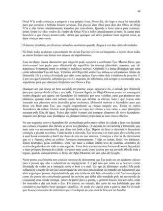 Oríşá N’la então começou a preparar a sua própria festa. Nesse dia, tão logo a mesa foi estendida
para que comidas e bebidas fossem servidas, Èsù piscou seus olhos para dois dos filhos de Oríşá
N’la e eles foram imediatamente tomados por convulsões. Quando a festa estava para começar,
gritos foram ouvidos vindos do Harém de Oríşá N’la e todos abandonaram a mesa de jantar para
descobrir o que estava acontecendo. Antes que qualquer um deles pudesse fazer alguma coisa, as
duas crianças morreram.
O mesmo incidente, em diversas variações, aconteceu quando chegou à vez das outras divindades.
No final, todos acabaram concordando em deixar Èşu iniciar com os banquetes, e depois disso todas
as outras fizeram suas festas sem atrasos ou impedimentos.
Esse incidente ilustra claramente que ninguém pode competir e confrontar Èşu. Mesmo Deus, que
teorícamente tem poder para eliminá-lo da superfície do sistema planetário, permitiu que ele
transitasse livremente entre os pobres e indefesos mortais. Ọrúnmìlá é a única divindade que sabe
como administrar Èşu até hoje. Veremos em Obge-Odi como Èşu tornou-se um parceiro íntimo de
Ọrúnmìlá. Ele é a única divindade que sabe como aplacar Èşu e obter dele o máximo de proveito. E
é por isto que Ọrúnmìlá, sabendo que ele é o arquiteto do infortúnio, está sempre a recomendar seus
seguidores para que ofereçam freqüentes sacrifícios a Èşu.
Qualquer um que deseje ser bem sucedido em plantar, caçar, negociar e etc, é avisado por Ọrúnmìlá
para que comece dando a Èşu o seu bode. Veremos depois em Obge-Okanran como um estrangeiro
recém-chegado que queria ser fazendeiro foi instruído por seus vizinhos para que plantasse nos
pântanos, quando todos eles sabiam muito bem que durante as chuvas, tudo o que tivesse sido
semeado nos pântanos seria destruído pelas enchentes. Ọrúnmìlá instruiu o fazendeiro para que
desse um bode para Èşu, que reagiu suspendendo as chuvas naquele ano. Todos os outros
fazendeiros da cidade fizeram suas plantações no topo das colinas e nos vales, e suas plantações
secaram pela falta de água. Todos eles então tiveram que comprar alimentos do novo fazendeiro,
naquele ano, porque suas plantações no pântano tinham propiciado as mais ricas colheitas.
No ano seguinte, o novo fazendeiro foi aconselhado pelos mais velhos da cidade a fazer sua fazenda
nas colinas, enquanto eles fariam as deles nos pântanos. O visitante foi novamente a Ọrúnmìlá, que
mais uma vez recomendou-lhe que desse um bode a Èşu. Depois de fazer a oferenda, o fazendeiro
começou a plantar na colina. Tendo aceito a oferenda, Èşu veio uma vez mais para abrir a rolha com
a qual havia estancado o barril da chuva do céu no ano anterior. Começou a chover tão fortemente
que só a fazenda sobre as colinas floresceu imensamente. Todas as outras, feitas nos pântanos,
foram destruídas pelas enchentes. Uma vez mais a cidade inteira teve de comprar alimentos do
recém-chegado durante todo o ano seguinte. Estes dois acontecimentos fizeram do novo fazendeiro
o mais próspero homem da cidade. Veremos mais tarde como acabou por ser coroado Ọba de toda a
região, quando considerarmos os feitos de Ogbe-Okanran, um dos ọdus de Ejiogbe.
Neste ponto, esta história tem o único interesse de demonstrar que Èşu pode ser um ajudante valioso
para a pessoa que não o subestimar ou negligenciar. E é por isso que antes eu o descrevi como
divindade da razão ou a interação entre o bem e o mal. Ele age de diferentes modos. Ele pode
influenciar a mente de um juiz encarregado de um caso para realizar ou impedir um julgamento que
afete a qualquer pessoa, dependendo de que esta tenha ou não feito oferendas a ele. Veremos depois
como ele puniu um conceituado general do exército que tinha sido mandado pelo rei em missão de
conquistar uma cidade inimiga. Antes de partir para a guerra, o general buscou um adivinho, onde
foi instruído a dar um bode a Èşu. Ele estava, no entanto, tão certo de sua habilidade que não
considerou necessário fazer qualquer sacrifício. Aí então ele seguiu para a guerra, mas foi avisado
que ficasse consciente do infortúnio que viria depois de seus atos de bravura em batalha.
48
 