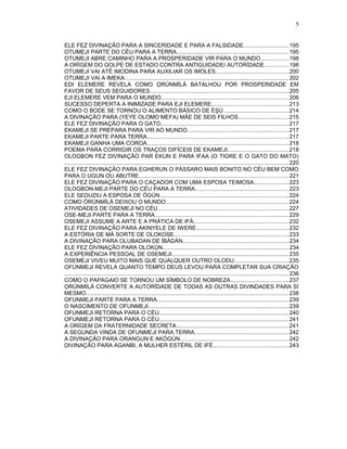 ELE FEZ DIVINAÇÃO PARA A SINCERIDADE E PARA A FALSIDADE............................195
OTUMEJI PARTE DO CÉU PARA A TERRA.......................................................................195
OTUMEJI ABRE CAMINHO PARA A PROSPERIDADE VIR PARA O MUNDO..................198
A ORÍGEM DO GOLPE DE ESTADO CONTRA ANTIGUIDADE/ AUTORÍDADE...............198
OTUMEJI VAI ATÉ IMODINA PARA AUXILIAR OS IMOLES..............................................200
OTUMEJI VAI A IMEKA.......................................................................................................202
EDI ELEMERE REVELA COMO ỌRÚNMÌLÁ BATALHOU POR PROSPERIDADE EM
FAVOR DE SEUS SEGUIDORES.......................................................................................205
EJI ELEMERE VEM PARA O MUNDO................................................................................206
SUCESSO DEPERTA A INIMIZADE PARA EJI ELEMERE.................................................213
COMO O BODE SE TORNOU O ALIMENTO BÁSICO DE ÈŞÙ ........................................214
A DIVINAÇÃO PARA (YEYE OLOMO MEFA) MÃE DE SEIS FILHOS................................215
ELE FEZ DIVINAÇÃO PARA O GATO.................................................................................217
EKAMEJI SE PREPARA PARA VIR AO MUNDO................................................................217
EKAMEJI PARTE PARA TERRA.........................................................................................217
EKAMEJI GANHA UMA COROA.........................................................................................218
POEMA PARA CORRIGIR OS TRAÇOS DIFÍCEIS DE EKAMEJI......................................218
OLOGBON FEZ DIVINAÇÃO PAR EKUN E PARA IFAA (O TIGRE E O GATO DO MATO)
............................................................................................................................................. 220
ELE FEZ DIVINAÇÃO PARA EGHERUN O PÁSSARO MAIS BONITO NO CÉU BEM COMO
PARA O UGUN OU ABUTRE..............................................................................................221
ELE FEZ DIVINAÇÃO PARA O CAÇADOR COM UMA ESPOSA TEIMOSA......................223
OLOGBON-MEJI PARTE DO CÉU PARA A TERRA...........................................................223
ELE SEDUZIU A ESPOSA DE ÒGÚN.................................................................................224
COMO ÒRÚNMÌLÁ DEIXOU O MUNDO.............................................................................224
ATIVIDADES DE OSEMEJI NO CÉU...................................................................................227
OSE-MEJI PARTE PARA A TERRA....................................................................................229
OSEMEJI ASSUME A ARTE E A PRÁTICA DE IFÁ............................................................232
ELE FEZ DIVINAÇÃO PARA AKINYELE DE IWERE..........................................................232
A ESTÓRIA DE MÁ SORTE DE OLOKOSE........................................................................233
A DIVINAÇÃO PARA OLUBADAN DE ÌBÀDÀN...................................................................234
ELE FEZ DIVINAÇÃO PARA OLOKÚN...............................................................................234
A EXPERIÊNCIA PESSOAL DE OSEMEJI..........................................................................235
OSEMEJI VIVEU MUITO MAIS QUE QUALQUER OUTRO OLODU..................................235
OFUNMEJI REVELA QUANTO TEMPO DEUS LEVOU PARA COMPLETAR SUA CRIAÇÃO
............................................................................................................................................. 236
COMO O PAPAGAIO SE TORNOU UM SÍMBOLO DE NOBREZA.....................................237
ỌRÚNMÌLÁ CONVERTE A AUTORÍDADE DE TODAS AS OUTRAS DIVINDADES PARA SÍ
MESMO................................................................................................................................238
OFUNMEJI PARTE PARA A TERRA...................................................................................239
O NASCIMENTO DE OFUNMEJI........................................................................................239
OFUNMEJI RETORNA PARA O CÉU..................................................................................240
OFUNMEJI RETORNA PARA O CÉU..................................................................................241
A ORÍGEM DA FRATERNIDADE SECRETA.......................................................................241
A SEGUNDA VINDA DE OFUNMEJI PARA TERRA...........................................................242
A DIVINAÇÃO PARA ORANGUN E AKÒGÚN....................................................................242
DIVINAÇÃO PARA AGANBI, A MULHER ESTÉRIL DE IFÉ................................................243
5
 
