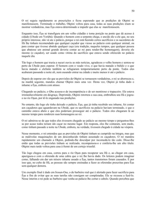 O rei seguiu rapidamente as prescrições e ficou esperando que as predições de Okpini se
manifestassem. Terminado o trabalho, Okpini voltou para casa, todas as suas predições iriam se
mostrar verdadeiras, mas Èşu estava determinado a impedir que elas se manifestassem.
Enquanto isso, Èşu se transfigura em um velho cidadão e toma posição na ponte que dá acesso à
cidade (Ubode em Yorùbá). Quando o homem com a serpente chega, o ancião diz a ele que, no seu
próprio interesse, não vá ate o palácio, porque o rei está fazendo certos sacrifícios e os sacerdotes de
Ifá lhe tinham recomendado que qualquer caçador que viesse ao palácio com qualquer animal, ou
para contar que tivesse abatido qualquer caça (era tradição, naqueles tempos, que qualquer pessoa
que abatesse um animal grande deveria contar ao rei para render-lhe homenagem), deveria ele
mesmo (o caçador), ser usado como vítima do sacrifício que estava sendo oferecido no palácio
naquele dia.
Tão logo o homem que trazia a sucuri ouviu as más notícias, agradeceu o velho homem e sentou-se
perto da Ubode para esperar. O homem com o veado vivo, o que havia matado o búfalo e o que
havia matado o elefante também se refugiaram temporariamente perto da ponte. Todos eles
acabaram passando a noite ali, nem ousando entrar na cidade e muito menos ir até o palácio.
Depois de esperar em vão que as previsões de Okpini se tornassem verdadeiras, o rei se aborreceu e,
na manhã seguinte, mandou chamar Okpini mais uma vez. Desta vez, Okpini já tinha dado o
inhame a Èşu, embora com atraso.
Chegando ao palácio, o Ọba acusou-o de incompetência e de ser mentiroso e trapaceiro. Ele estava
irremediavelmente em desgraça. Deprimido, Okpini retornou a sua casa, embrulhou seu Ifá e jogou-
o no rio Oşun, por tê-lo enganado nas predições.
No entanto, tão logo ele tinha deixado o palácio, Èşu, que já tinha recebido seu inhame, foi contar
aos caçadores que aguardavam na Ubode, que os sacrifícios na palácio haviam terminado, e que o
caminho estava abeto e que eles poderiam prosseguir até o palácio. Todos eles chegaram lá ao
mesmo tempo para renderem suas homenagens ao rei.
O rei admirou-se de que todos eles tivessem chegado ao palácio ao mesmo tempo e perguntou-lhes
se por acaso todos teriam ido caçar no mesmo lugar. Em resposta, eles lhe contaram, sem medo,
como tinham passado a noite na Ubode, embora, na verdade, tivessem chegado à cidade na véspera.
Nesse momento, o rei entendeu que as previsões de Okpini tinham se cumprido na íntegra, mas que
as malévolas maquinações de um desconhecido tinham assustado os caçadores. O rei mandou
rapidamente um chamado a Okpini, pedindo-lhe desculpar por incomodá-lo tão cedo. Disse-lhe
então que todas as previsões tinham se realizado, recompensou-o e conferiu-lhe um alto título.
Okpini mais tarde voltou para casa à frente de um cortejo triunfal.
Tão logo chegou em casa, correu para o rio Oşun para recuperar seu Ifá e, ao chegar em casa,
apaziguou-o com a oferenda de uma cabra que o rei lhe havia dado. Os leitores podem imaginar
como, falhando em dar um mísero inhame assado a Èşu, tantos transtornos foram causados. È por
isso que, no culto de Ifá, as pessoas são sempre ensinadas a fazer as oferendas prescritas para Èşu
sem qualquer demora.
Um exemplo final é dado em Irosun-Osa, o do barbeiro real que é alertado para fazer sacrifício para
Èşu a fim de evitar que as suas tarefas não consigam ser completadas. Ele se recusou a fazê-lo.
Nesse ínterim o rei pede ao barbeiro que venha ao palácio lhe cortar o cabelo. Quando percebeu que
50
 