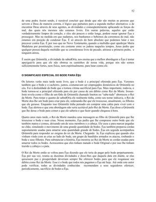 de uma pedra Assim sendo, é razoável concluir que desde que não são muitas as pessoas que
servem a Deus de maneira correta, é lógico que partamos para a segunda melhor alternativa: a de
encontrar Deus através de seus agentes, as divindades e conseqüentemente aplacando as forças do
mal, das quais nós mesmos não estamos livres. Em outras palavras, aqueles que estão
verdadeiramente limpos de coração, e eles são poucos e estão longe, podem ousar ignorar Èşu e
prosseguir. Mas na medida em que nadamos, nos banhamos e bebemos da correnteza do mal, não
estamos em posição de condenar Èşu. É só através do bem absoluto que podemos lutar e nos
precaver contra Èşu. É por isso que no Novo Testamento, quando a multidão quer apedrejar Maria
Madalena por prostituição, como era costume entre os judeus naqueles tempos, Jesus pediu que
qualquer pessoa daquela multidão que se considerasse livre de pecado, atirasse a primeira pedra, e
ninguém atirou.
É assim que Ọrúnmìlá, a divindade da sabedOría, nos ensina que a melhor abordagem a Èşu é tentar
apaziguá-lo para que ele não obstrua os caminhos de nossa vida, porque nós não somos
suficientemente fortes, nem física, nem espiritualmente, para lutar contra ele.
O SIGNIFICADO ESPECIAL DO BODE PARA ÈŞU
Os leitores verão mais tarde neste livro, que o bode é a principal oferenda para Èşu. Veremos
também que o bode e o cachorro, juntos, costumavam ser empregados domésticos de Ọrúnmìlá no
céu. Foi à deslealdade do bode que o tornou vítima sacrificial para Èşu. Mais importante, todavia, o
bode tornou-se a principal oferenda para ele por causa de um débito como Rei da Morte. Irosun-
Irete revela como o filho de um Ọdu de Ọrúnmìlá chamado Imoton ou “sabe-tudo” aborreceu o Rei
da Morte. Para testar o quanto de sabedOría ele realmente tinha, como seu nome indicava, o Rei da
Morte deu-lhe um bode para criar para ele, ordenando-lhe que ele trouxesse, anualmente, os filhotes
que ele gerasse. Enquanto isso Ọrúnmìlá tinha pensado em comprar uma cabra para viver com o
bode. Èşu alertou-o que esta abordagem não seria aceitável pelo Rei da Morte. Èşu disse a Ọrúnmìlá
que lhe desse o bode para comer e que ele saberia o que fazer quando chegasse à hora.
Quatro anos mais tarde, o Rei da Morte mandou uma mensagem ao filho de Ọrúnmìlá para que lhe
trouxesse o bode e suas crias. Nesse momento, Èşu pediu que lhe comprasse outro bode que ele
também matou e comeu, deixando um de seus membros e a cabeça. Ele usou a para marcar pegadas
no chão, simulando o movimento de uma grande quantidade de bodes. Èşu também preparou cordas
supostamente usadas para amarrar uma quantidade grande de bodes. Èşu em seguida acompanhou
Ọrúnmìlá para responder ao enigma do rei da Morte. Chegando lá, Èşu explicou que quando eles
vinham vindo com as crias ao lado do bode, um grupo de bandidos armados os atacou, roubando o
bode e seus filhotes. Para substanciar a história, Èşu mostrou ao Rei da Morte as cordas usadas para
amarrar todos os bodes. Acrescentou que eles tinham matado o bode Oríginal e por isso lhe tinham
trazido a cabeça e a pata.
O Rei da Morte então se voltou para Èşu dizendo que ele teria de pagar pelo bode perpetuamente.
Èşu por sua vez, reuniu as duzentas divindades e disse-lhes que daquela data em diante, se elas
quisessem paz e prosperidade deveriam sempre lhe oferecer bodes para que ele resgatasse seu
débito como Rei da Morte. Esse é o bode que todos nós pagamos a Èşu até hoje. Até onde este autor
pode verificar, todas as divindades conhecidas recomendam a seus seguidores oferecer,
periodicamente, sacrifício de bodes a Èşu.
52
 