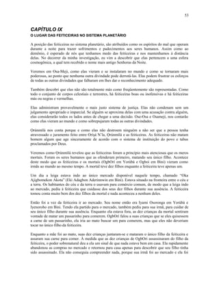 CAPÍTULO IX
O LUGAR DAS FEITICEIRAS NO SISTEMA PLANETÁRIO
A posição das feiticeiras no sistema planetário, são atribuídos como os espíritos do mal que operam
durante a noite para trazer sofrimentos e padecimentos aos seres humanos. Assim como ao
demônio, é esperado de nós que tenhamos medo das feiticeiras e nos mantenhamos à distância
delas. No decorrer da minha investigação, eu vim a descobrir que elas pertencem a uma esfera
cosmogônica, a qual tem recebido o nome mais antigo Senhoras da Noite.
Veremos em Osa-Meji, como elas vieram e se instalaram no mundo e como se tornaram mais
poderosas, ao ponto que nenhuma outra divindade pode derrotá-las. Elas podem frustrar os esforços
de todas as outras divindades que falharam em lhes dar o reconhecimento adequado.
Também descobri que elas não são totalmente más como freqüentemente são representadas. Como
todo o conjunto de corpos celestiais e terrestres, há feiticeiras boas ou inofensivas e há feiticeiras
más ou negras e vermelhas.
Elas administram provavelmente o mais justo sistema de justiça. Elas não condenam sem um
julgamento apropriado e imparcial. Se alguém se aproxima delas com uma acusação contra alguém,
elas considerarão todos os lados antes de chegar a uma decisão. Ose-Osa e Osameji, nos contarão
como elas vieram ao mundo e como sobrepujaram todas as outras divindades.
Ọrúnmìlá nos conta porque e como elas não destroem ninguém a não ser que a pessoa tenha
atravessado o juramento feito entre Oríşá N’la, Ọrúnmìlá e as feiticeiras. As feiticeiras não matam
homem algum que age sinceramente de acordo com o sistema de instituição do povo e tabus
proclamados por Deus.
Veremos como Ọrúnmìlá revelou que as feiticeiras foram a princípio mais atenciosas que os meros
mortais. Foram os seres humanos que as ofenderam primeiro, matando seu único filho. Acontece
deste modo que as feiticeiras e os mortais (OgbOrí em Yorùbá e Ogboi em Bini) vieram como
irmãs ao mundo ao mesmo tempo. A mortal teve dez filhos enquanto a feiticeira teve apenas um.
Um dia a leiga estava indo ao único mercado disponível naquele tempo, chamado “Oka
Ajigbomekon Akota” (Eki Adagbon Aderinnwin em Bini). Estava situado na fronteira entre o céu e
a terra. Os habitantes do céu e da terra o usavam para comércio comum, de modo que a leiga indo
ao mercado, pediu à feiticeira que cuidasse dos seus dez filhos durante sua ausência. A feiticeira
tomou conta muito bem dos dez filhos da mortal e nada aconteceu a nenhum deles.
Então foi a vez da feiticeira ir ao mercado. Seu nome então era Iyami Osoronga em Yorùbá e
Iyenoroho em Bini. Tendo ela partido para o mercado, também pediu para sua irmã, para cuidar de
seu único filho durante sua ausência. Enquanto ela estava fora, as dez crianças da mortal sentiram
vontade de matar um passarinho para comerem. OgbOrí falou a suas crianças que se eles quisessem
a carne de um passarinho, ela iria ao mato buscar um para comerem, mas que eles não deveriam
tocar no único filho da feiticeira.
Enquanto a mãe foi ao mato, suas dez crianças juntaram-se e mataram o único filho da feiticeira e
assaram sua carne para comer. À medida que as dez crianças de OgbOrí assassinaram do filho da
feiticeira, o poder sobrenatural deu a ela um sinal de que nada estava bem em casa. Ela rapidamente
abandonou as compras no mercado e retornou para casa apenas para descobrir que seu filho tinha
sido assassinado. Ela não conseguia compreender nada, porque sua irmã foi ao mercado e ela foi
53
 