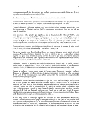 bem sucedida cuidando das dez crianças sem nenhum transtorno, mas quando foi sua vez de ir ao
mercado, sua irmã negligenciou seu único filho.
Ela chorou amargamente e decidiu abandonar a casa aonde viveu com sua irmã.
Elas tinham um irmão com o qual elas vieram ao mundo ao mesmo tempo, mas que preferiu morar
no meio da floresta, porque ele não desejava ser incomodado por ninguém. Era Irókò.
Quando Irókò ouviu a feiticeira chorando, ele a convenceu a revelar o que estava acontecendo, e ela
lhe contou como os filhos de sua irmã OgbOrí assassinaram o seu único filho, sem sua mãe ser
capaz de impedi-los.
Irókò consolou-a e lhe garantiu que a partir daí ele se alimentariam dos filhos de OgbOrí. Foi a
partir daí que, com o auxílio de Irókò, a feiticeira começou a picar as crianças de OgbOrí uma após
as outras. Veremos também como Ọrúnmìlá interferiu para impedir a feiticeira de destruir todas as
crianças de OgbOrí e o porque a rixa continua até hoje. Foi Ọrúnmìlá que apelou a Irókò e a
feiticeira e pediu-lhes que aceitassem, a fim de parar o assassinato dos filhos mortais dos leigos.
É deste modo que Ọrúnmìlá introduziu o sacrifício (Ètutu) de oferendas às senhoras da noite, o qual
envolvia um coelho, ovos, fartura de óleo e outros itens comestíveis.
Da mesma maneira como Èşu nós não podemos nos opor as feiticeiras sem o suporte principal
adequado. Nós apenas tentamos descobrir por meio do oráculo o que nós podemos lhes dar para
angariar seu apoio e no instante em que o fizermos lhes dar o que mais elas pedirem, elas com
freqüência descem novamente sobre alguém que não entendeu este aspecto da existência humana,
eles são os que caem com facilidade vítimas de bruxaria.
Finalmente Ọrúnmìlá foi decretado pela divinação pública a ser o único capaz de cativar a mulher.
Assim que ele foi abordado para a tarefa, fez os sacrifícios necessários e ao invés de ir ao Ìlú Omuo,
com um exército, ele foi com um cortejo dançante o qual adentrou reto para dentro da cidade.
Quando as mulheres viram o longo cortejo de homens maravilhosamente vestidos e mulheres
dançando na cidade com melodiosa música, elas perceberam que era momento de voltar para a casa
de Ifé. Antes de elas compreenderem o que estava acontecendo, eles já estavam todos de volta a Ifé
e havia reconciliação e júbilo geral.
Este incidente ilustra novamente de maneira clara que não é fácil derrotar as forças das feiticeiras
por meio de agressão sem apelar para uma autorídade superior. A maneira mais fácil de proceder
para com elas é por meio de apascentamento. Ọrúnmìlá não resolve nenhum problema através de
confronto a menos que todos os meios possíveis de conciliação tenham falhado. Até mesmo nesse
caso, ele freqüentemente ele solicita o auxílio das divindades mais agressivas para fazer o serviço
sujo para ele. E ele é uma divindade muito paciente. Ele diz que só pode reagir depois de ter sido
ofendido trinta vezes e até neste momento, levar no mínimo três anos para se sentir ofendido, depois
ainda dando ao ofensor ampla oportunidade de arrepender-se.
A única força capaz de sobrepujar o poder das feiticeiras é a terra. Em Ose-Osa (Osemolura)
teremos a informação de como o próprio Deus proclamou que o solo (Oto ou Ale) seria a única
força que destruiria qualquer feiticeira ou divindade que transgredisse algumas das leis naturais. Isto
foi proclamado na época quando um Curandeiro do Céu chamado Eye to yu Oke to Yoi Orun tinha
se comprometido na destruição das divindades terrestres devido à suas condutas perversas na terra.
54
 