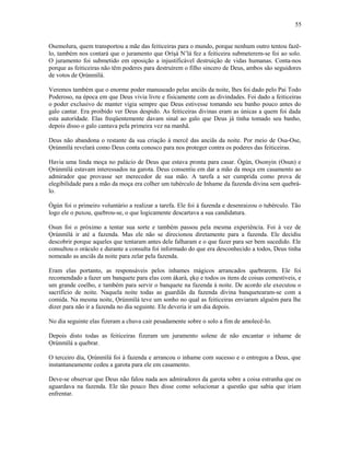 Osemolura, quem transportou a mãe das feiticeiras para o mundo, porque nenhum outro tentou fazê-
lo, também nos contará que o juramento que Oríşá N’lá fez a feiticeira submeterem-se foi ao solo.
O juramento foi submetido em oposição a injustificável destruição de vidas humanas. Conta-nos
porque as feiticeiras não têm poderes para destruírem o filho sincero de Deus, ambos são seguidores
de votos de Ọrúnmìlá.
Veremos também que o enorme poder manuseado pelas anciãs da noite, lhes foi dado pelo Pai Todo
Poderoso, na época em que Deus vivia livre e fisicamente com as divindades. Foi dado a feiticeiras
o poder exclusivo de manter vigia sempre que Deus estivesse tomando seu banho pouco antes do
galo cantar. Era proibido ver Deus despido. As feiticeiras divinas eram as únicas a quem foi dada
esta autorídade. Elas freqüentemente davam sinal ao galo que Deus já tinha tomado seu banho,
depois disso o galo cantava pela primeira vez na manhã.
Deus não abandona o restante da sua criação à mercê das anciãs da noite. Por meio de Osa-Ose,
Ọrúnmìlá revelará como Deus conta conosco para nos proteger contra os poderes das feiticeiras.
Havia uma linda moça no palácio de Deus que estava pronta para casar. Ògún, Osonyin (Osun) e
Ọrúnmìlá estavam interessados na garota. Deus consentiu em dar a mão da moça em casamento ao
admirador que provasse ser merecedor de sua mão. A tarefa a ser cumprida como prova de
elegibilidade para a mão da moça era colher um tubérculo de Inhame da fazenda divina sem quebrá-
lo.
Ògún foi o primeiro voluntário a realizar a tarefa. Ele foi à fazenda e desenraizou o tubérculo. Tão
logo ele o puxou, quebrou-se, o que logicamente descartava a sua candidatura.
Osun foi o próximo a tentar sua sorte e também passou pela mesma experiência. Foi à vez de
Ọrúnmìlá ir até a fazenda. Mas ele não se direcionou diretamente para a fazenda. Ele decidiu
descobrir porque aqueles que tentaram antes dele falharam e o que fazer para ser bem sucedido. Ele
consultou o oráculo e durante a consulta foi informado do que era desconhecido a todos, Deus tinha
nomeado as anciãs da noite para zelar pela fazenda.
Eram elas portanto, as responsáveis pelos inhames mágicos arrancados quebrarem. Ele foi
recomendado a fazer um banquete para elas com àkarà, ẹkọ e todos os itens de coisas comestíveis, e
um grande coelho, e também para servir o banquete na fazenda à noite. De acordo ele executou o
sacrifício de noite. Naquela noite todas as guardiãs da fazenda divina banquetearam-se com a
comida. Na mesma noite, Ọrúnmìlá teve um sonho no qual as feiticeiras enviaram alguém para lhe
dizer para não ir a fazenda no dia seguinte. Ele deveria ir um dia depois.
No dia seguinte elas fizeram a chuva cair pesadamente sobre o solo a fim de amolecê-lo.
Depois disto todas as feiticeiras fizeram um juramento solene de não encantar o inhame de
Ọrúnmìlá a quebrar.
O terceiro dia, Ọrúnmìlá foi à fazenda e arrancou o inhame com sucesso e o entregou a Deus, que
instantaneamente cedeu a garota para ele em casamento.
Deve-se observar que Deus não falou nada aos admiradores da garota sobre a coisa estranha que os
aguardava na fazenda. Ele tão pouco lhes disse como solucionar a questão que sabia que iriam
enfrentar.
55
 