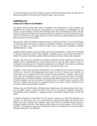 Foi apenas Ọrúnmìlá, que nunca se lançou em algo sem pensar bem antes de agir, ele sabia que era
apenas apascentando as feiticeiras que ele poderia pegar o que ele queria.
CAPÍTULO X
CÓDIGO DE CONDUTA DE ỌRÚNMÌLÁ
De maneira bastante interessante, todas as divindades tem características e tabus similares. Na
dependência da variação do grau de agressividade, eles todos aceitam a imutabilidade das leis
naturais, as quais teólogos e teósofos têm codificado dentro dos 10 mandamentos de Deus. Isto não
é dizer que algumas divindades não mataram quando eles acreditaram ter fortes justificativas para
fazê-lo, no momento em que códigos terrestres e celestes admitiram a punição capital como medida
para sentenciar os ofensores capitais.
Sem exceção, todas as divindades também aceitaram a supremacia de Deus. No caso de Ọrúnmìlá,
ele deixou na memória de todos seus apóstolos, discípulos, sacerdotes e seguidores que ele é apenas
um servo de Deus, e no melhor conceito de Deus, este é o porque ele é geralmente chamado
AjibOríşa Kpeero e Ukpin.
AjibOríşa Kpeero significa a única divindade que acorda de manhã para ir saudar Deus na Reunião
do destino, enquanto que Eleeri Ukpin significa a divindade que se sentou como testemunho do
próprio Deus na corte do destino, quando o destino de todas as criaturas estava sendo designado.
Veremos mais tarde como Ọrúnmìlá foi nomeado testemunha de Deus quando Este começou seu
trabalho criativo. Ògúnda-Meji nos revelará depois neste livro por que Deus ordenou a todas as
divindades a retornarem para o Céu depois de fundarem a terra. Quando a terra estava em estado de
desordem ele enviou Elenini para capturá-los todos e trazê-los de volta ao céu.
Eji-Ogbe, o mais velho missionário de Ọrúnmìlá, irá na seqüência revelar como ele retornou ao
mundo sob o nome de Omoonighorogbo para ensinar ao povo do mundo como proceder em
concordância com os desejos de Deus. Ele demonstrou pelos preceitos, exemplos e ações como
viver e agir em concordância com as leis naturais e como viver em paz com Deus. Ele também
demonstrou que a verdadeira felicidade vem apenas quando alguém devota um pouco do seu tempo
de modo abnegado ao serviço dos outros. Ele também ilustra a virtude do amor ao próximo. Sem
dizer que se alguém ama seu próximo, não poderá seduzir a sua esposa, matá-lo, alimentar rancor
contra ele, roubar sua propriedade e enganá-lo.
Portanto como um filósofo prático, Ọrúnmìlá estima alguém que muito pode aumentar todo o amor
por seu próprio vizinho, o lado bom muitas vezes está em ser recíproco. Entretanto, Ọrúnmìlá é
extremamente contra retaliações e vinganças porque as divindades sempre ficarão ao lado dos
justos.
A primeira obrigação de um homem com ele mesmo, é preservar-se através da divinação e do
sacrifício. Se uma pessoa forte está se envolvendo em alguma guerra aberta ou discreta contra
alguém que carece de poder para combater estas forças invisíveis, Ọrúnmìlá adverte recorrer à
divinação quando na dúvida e fazer algum sacrifício prescrito aos altos poderes. Uma fez feito o
sacrifício, o receptador irá quase que imediatamente intervir nas maquinações do mal feitas pelos
inimigos conhecidos e desconhecidas.
56
 