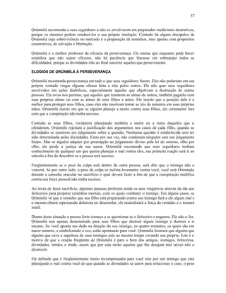Ọrúnmìlá recomenda a seus seguidores a não se envolverem em preparados medicinais destrutivos,
porque os mesmos podem conduzi-los a sua própria imolação. Contudo há alguns discípulos de
Ọrúnmìlá cuja sobrevivência no mercado é a preparação de remédios, mas apenas com propósitos
construtivos, de salvação e libertação.
Ọrúnmìlá é o melhor professor da eficácia da perseverança. Ele ensina que enquanto pode haver
remédios que não sejam eficazes, não há paciência que fracasse em sobrepujar todas as
dificuldades, porque as divindades irão ao final socorrer aqueles que perseveraram.
ELOGIOS DE ỌRÚNMÌLÁ À PERSEVERANÇA
Ọrúnmìlá recomenda perseverança em tudo o que seus seguidores fazem. Eles não poderiam em sua
própria vontade vingar alguma ofensa feita a eles pelos outros. Ele não quer seus seguidores
envolvidos em ações diabólicas, especialmente aquelas que objetivam a destruição de outras
pessoas. Ele avisa nos poemas, que aqueles que tomarem as almas de outros, também pagarão com
suas próprias almas ou com as almas de seus filhos e netos. Ele insiste que a posição dele é a
melhor para proteger seus filhos, caso eles não resolvam tomar as leis da natureza em suas próprias
mãos. Ọrúnmìlá insiste em que se alguém planeja a morte contra seus filhos, ele certamente fará
com que a conspiração não tenha sucesso.
Contudo se seus filhos, revidarem planejando também a morte ou a ruína daqueles que o
ofenderam, Ọrúnmìlá rejeitará a justificação dos argumentos nos casos de cada filho, quando as
divindades se reunirem em julgamento sobre a questão. Nenhuma questão é estabelecida sem ter
sido determinada pelas divindades. Estas por sua vez, não condenam ninguém sem um julgamento
limpo. Mas se alguém adquire por preempção ao julgamento divino pela lei do retorno, olho por
olho, ele perde a justiça de sua causa. Ọrúnmìlá recomenda que seus seguidores tenham
conhecimento de qualquer um que queira planejar o mal contra eles, sua primeira reação será ir ao
oráculo a fim de descobrir se a pessoa terá sucesso.
Freqüentemente se o peso da culpa está dentro da outra pessoa, será dito que o inimigo não o
vencerá. Se por outro lado, o peso da culpa se inclina levemente contra você, você será Oríentado
durante a consulta oracular no sacrifício o qual deverá fazer a fim de que a conspiração maléfica
contra sua força pessoal não tenha sucesso.
Ao invés de fazer sacrifício, algumas pessoas preferem ainda os atos vingativos através da ida aos
feiticeiros para preparar remédios mortais, com os quais combater o inimigo. Em alguns casos, se
Ọrúnmìlá vê que o remédio que seu filho está preparando contra seu inimigo fará a ele algum mal e
o mesmo obterá repercussão dolorosa no desenrolar, ele neutralizará a força do remédio e o tornará
inútil.
Diante desta situação a pessoa forte começa a se questionar se o feiticeiro o enganou. Ele não o fez.
Ọrúnmìlá tem apenas demonstrado para seus filhos que destruir algum inimigo é destruir a si
mesmo. Se você aponta um dedo na direção do seu inimigo, os quatro restantes, os quais são em
maior número, e simbolizando o eco, estão apontando para você. Ọrúnmìlá ilustrará que alguém que
alguém que cava a sepultura de seus inimigos está ao mesmo tempo cavando sua própria. Este é o
motivo de que a oração freqüente de Ọrúnmìlá é para o bem dos amigos, inimigos, feiticeiras,
divindades, irmãos e irmãs, assim que por esta razão aqueles que lhe desejam mal talvez não o
alcancem.
Ele defende que é freqüentemente muito recompensador para você orar por um inimigo que está
planejando o mal contra você do que quando as divindades se unem para solucionar o caso, o peso
57
 