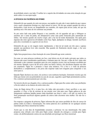da probidade estará a seu lado. É melhor ter o suporte das divindades em uma certa situação do que
atrair sobre si a sua reprovação.
A EFICÁCIA DA PACIÊNCIA NO IFISMO
Ọrúnmìlá diz que quando ele está com pressa, sua rapidez de ação não é mais rápida do que o passo
com o qual a pequenina formiga ou o ágil caracol se move. Ele diz que sempre quando ele está se
deslocando e uma árvore cai atrapalhando seu caminho, ele espera pela árvore caída, até que ela
apodreça até o fim antes de ele continuar sua jornada.
Se por outro lado uma pedra bloqueia o seu caminho, ele irá aguardar até que a folhagem se
amontoe até o cume da pedra, até ultrapassá-lo como uma ponte fornecida pelo amontoado de
folhas. Até mesmo quando ele resolve reagir, não o faz de tal modo diretamente. Ele apela para
algumas das mais agressivas divindades como Èşu, Ògún, Sankpana ou Şàngó, fazendo sacrifícios
para eles e exortando-os a agirem em seu favor.
Ọrúnmìlá diz que se ele reagem muito rapidamente, o fará de tal modo em três anos e apenas
quando sua paciência tiver sido exaurida. Mas quando ele finalmente decide reagir, o faz sem
qualquer piedade.
Ogbe-Suru proporciona a clara ilustração de como Ọrúnmìlá age neste contexto.
Era uma vez uma princesa residente em Iwo, cuja beleza era de tal modo cativante que todos os
homens não eram considerados qualificados o bastante para ela. Seu pai, o Ọba de Iwo, tinha sido
informado a não contratar casamento para ela com ninguém exceto com um homem escolhido por
ela mesma. Quando o povo de Ifé ouviu sobre sua fama e beleza, eles decidiram disputar sua mão
em casamento. Ògún foi o primeiro a fazer uma tentativa. Foi a Iwo e a visão da princesa
deslumbrou o completamente e ele jurou não respeitar nada nem ninguém para conquistar o seu
amor para si.
Quando Ògún declarou seu amor, ela aceitou-o sem nenhuma hesitação. Entretanto insistiu que ela
tinha que morar com seu pretendente na casa de seu pai, sugestão a qual Ògún prontamente aceitou.
Ela o entreteve primorosamente por sete dias.
No terceiro dia de sua chegada a Iwo, a princesa pediu a Ògún para lhe contar sobre suas proibições
a fim de reduzir-se às chances de atrito entre eles.
Antes de Ògún deixar Ifé e ir para Iwo, ele tinha sido prevenido a fazer sacrifício a seu anjo
guardião e a Èşu, a fim de retornar de sua missão com vida para casa. Ògún gabou-se de que
antigamente nenhuma batalha jamais tinha desafiado sua força e valor, e ele não via motivo em
fazer preparação sacrificial alguma quando ele estava indo encontrar uma mulher. Ele não fez o
sacrifício.
Em resposta a pergunta da princesa, Ògún informou-lhe que estava proibido de óleo do caroço de
palma (Adin ou Uden) e menstruação. Em outras palavras ele é proibido de ver qualquer assento
manchado pelo fluxo menstrual da mulher.
Assim que os sete dias de hospitalidade cessaram, a princesa viu sua menstruação. Ela então
preparou uma refeição com Adin para Ògún comer. Quando ela entregou a comida para Ògún
comer, ela deliberadamente sentou em sua almofada sem proteger seu fluxo menstrual.
58
 