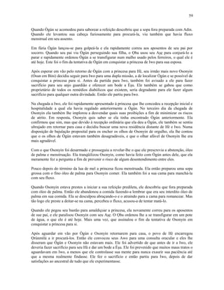 Quando Ògún se acomodou para saborear a refeição descobriu que a sopa fora preparada com Adin.
Quando ele levantou sua cabeça furiosamente para procurá-la, viu também que havia fluxo
menstrual em seu assento.
Em fúria Ògún lançou-se para golpeá-la e ela rapidamente correu aos aposentos de seu pai por
socorro. Quando seu pai viu Ògún perseguindo sua filha, o Ọba usou seu Aşẹ para conjurá-lo a
parar e rapidamente ordenou Ògún a se transfigurar num malho usado pelos ferreiros, o qual ele é
até hoje. Este foi o fim da tentativa de Ògún em conquistar a princesa de Iwo para sua esposa.
Após esperar em vão pelo retorno de Ògún com a princesa para Ifé, seu irmão mais novo Osonyin
(Osun em Bini) decidiu seguir para Iwo para uma dupla missão, a de localizar Ògún e se possível de
conquistar a princesa para si. Antes da partida para Iwo, também foi avisado a ele para fazer
sacrifício para seu anjo guardião e oferecer um bode a Èşu. Ele também se gabou que como
proprietário de todos os remédios diabólicos que existem, seria degradante para ele fazer algum
sacrifício para qualquer outra divindade. Então ele partiu para Iwo.
Na chegada a Iwo, ele foi rapidamente apresentado à princesa que lhe concedeu a recepção inicial e
hospitalidade a qual ela havia regalado anteriormente a Ògún. No terceiro dia da chegada de
Osonyin ela também lhe implorou a desvendar quais suas proibições a fim de minimizar os riscos
de atrito. Em resposta, Osonyin quis saber se ela tinha encontrado Ògún anteriormente. Ela
confirmou que sim, mas que devido à recepção ordinária que ela deu a Ògún, ele também se sentiu
ultrajado em retornar para casa e decidiu buscar uma nova residência distante de Ifé e Iwo. Numa
disposição de bajulação proposital para os encher os olhos de Osonyin de orgulho, ela lhe contou
que o os olhos de Ògún estavam também desagradáveis, e que o olhar afável de Osonyin lhe era
mais agradável.
Com o que Osonyin foi desarmado e prosseguiu a revelar-lhe o que ele prescrevia a abstenção, óleo
de palma e menstruação. Ela tranqüilizou Osonyin, como havia feito com Ògún antes dele, que ela
meramente fez a pergunta a fim de prevenir o risco de algum desentendimento entre eles.
Pouco depois do término da lua de mel a princesa ficou menstruada. Ela então preparou uma sopa
grossa com o fino óleo de palma para Osonyin comer. Ela também foi a sua cama para manchá-la
com seu fluxo.
Quando Osonyin estava prestes a iniciar a sua refeição predileta, ele descobriu que fora preparada
com óleo de palma. Então ele abandonou a comida fazendo-a lembrar que era seu interdito óleo de
palma em sua comida. Ela se desculpou abraçando-o e o atraindo para a cama para romancear. Mas
tão logo ele preste a deitar-se na cama, percebeu o fluxo, acusou-a de tentar matá-lo.
Quando ele pegou seu bastão para amaldiçoar a princesa, ela novamente correu para os aposentos
de sue pai, e ele paralisou Osonyin com seu Aşẹ. O Ọba ordenou lhe a se transfigurar em um pote
de água, o que ele é até hoje. Mais uma vez, que assinalou o fim da tentativa de Osonyin em
conquistar a princesa para si.
Após aguardar em vão por Ògún e Osonyin retornarem para casa, o povo de Ifé encarregou
Ọrúnmìlá a ir procurá-los. Então ele convocou seus Awo para uma consulta oracular e eles lhe
disseram que Ògún e Osonyin não estavam mais. Ele foi advertido de que antes de ir a Iwo, ele
deveria fazer sacrifício para seu Ifá e dar um bode a Èşu. Ele foi prevenido que muitos maus tratos o
aguardavam em Iwo, a menos que ele controlasse sua mente para nunca exaurir sua paciência até
que a mesma realmente findasse. Ele fez o sacrifício e então partiu para Iwo, depois de dar
satisfações ao ancestral de tudo que ele experimentasse.
59
 