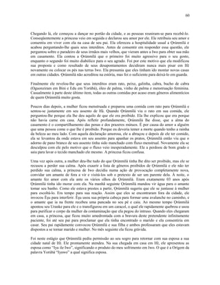 Chegando lá, ele começou a dançar no portão da cidade, e as pessoas reuniram-se para recebê-lo.
Conseqüentemente a princesa veio em seguida e declarou seu amor por ele. Ele retribuiu seu amor e
consentiu em viver com ela na casa de seu pai. Ela ofereceu a hospitalidade usual a Ọrúnmìlá e
acabou perguntando-lhe quais seus interditos. Antes de consentir em responder essa questão, ele
perguntou sobre o paradeiro de seus irmãos mais velhos, que vieram antes a Iwo para obter sua mão
em casamento. Ela contou a Ọrúnmìlá que o primeiro foi muito agressivo para o seu gosto,
enquanto o segundo foi muito diabólico para o seu agrado. Foi por este motivo que ela modificou
sua proposta e como resultado de seus desapontamentos decidiram nunca mais pisar em Ifé
novamente ou colocar os pés nas terras Iwo. Ela presumia que eles tinham ido montar novas casas
em outras cidades. Ọrúnmìlá não acreditou na estória, mas foi o suficiente para deixá-lo em guarda.
Finalmente ele revelou-lhe que seus interditos eram rato, peixe, galinha, cabra, bucho de cabra
(Oguonziram em Bini e Edu em Yorùbá), óleo de palma, vinho de palma e menstruação feminina.
Casualmente à parte deste último item, todas as outras comidas por acaso eram gêneros alimentícios
de quem Ọrúnmìlá muito gosta.
Poucos dias depois, a mulher ficou menstruada e preparou uma comida com rato para Ọrúnmìlá e
sentou-se justamente em seu assento de Ifá. Quando Ọrúnmìlá viu o rato em sua comida, ele
perguntou-lhe porque ela lhe deu aquilo de que ele era proibido. Ela lhe explicou que era porque
não havia carne em casa. Após refletir profundamente, Ọrúnmìlá lhe disse, que a alma do
casamento é o compartilhamento das penas e dos prazeres mútuos. É por causa do amor a alguém
que uma pessoa come o que lhe é proibido. Porque eu deveria temer a morte quando tenho a rainha
da beleza ao meu lado. Com aquela declaração amorosa, ele a abraçou e depois de ele ter comido,
ela se levantou da onde estava em seu assento para apanhar os pratos, Ọrúnmìlá então viu que o
adorno de pano branco de seu assento tinha sido manchado com fluxo menstrual. Novamente ela se
desculpou com ele pelo motivo que o fluxo veio inesperadamente. Ele a perdoou de bom grado e
saiu para lavar o tecido manchado ele mesmo. A princesa ficou confusa.
Uma vez após outra, a mulher deu-lhe tudo do que Ọrúnmìlá tinha lhe dito ser proibido, mas ele se
recusou a perder sua calma. Após exaurir a lista de gêneros proibidos de Ọrúnmìlá e ele não ter
perdido sua calma, a princesa de Iwo decidiu numa ação de provocação completamente nova,
convidar um amante de fora a vir e visitá-los sob o pretexto de ser um parente dela. À noite, o
amante fez amor com ela ante os vários olhos de Ọrúnmìlá. Eram exatamente 03 anos após
Ọrúnmìlá tinha ido morar com ela. Na manhã seguinte Ọrúnmìlá mandou vir água para o amante
tomar seu banho. Como ele estava prestes a partir, Ọrúnmìlá sugeriu que ele se juntasse à mulher
para escoltá-lo. Era tempo para sua reação. Assim que eles se encontraram fora da cidade, ele
invocou Èşu para interferir. Èşu usou sua própria cabeça para formar uma avalanche no caminho, e
o amante que ia na frente recebeu uma pancada no seu pé e caiu. Ao mesmo tempo Ọrúnmìlá
apontou seu Uranke para ele e o transfigurou em um caracol, o qual ele rapidamente quebrou e usou
para purificar o corpo da mulher da contaminação que ela pegou do intruso. Quando eles chegaram
em casa, a princesa, que ficou muito amedrontada com a bravura deste pretendente infinitamente
paciente, foi até seu pai para proclamar que ela tinha encontrado o marido e ela consentiria em
casar. Seu pai rapidamente convocou Ọrúnmìlá e sua filha e ambos professaram que eles estavam
dispostos a se tornar marido e mulher. No mês seguinte ela ficou grávida.
Foi neste estágio que Ọrúnmìlá pediu permissão ao seu sogro para retornar com sua esposa a sua
cidade natal de Ifé. Ele prontamente atendeu. Na sua chegada em casa em Ifé, ele apresentou as
esposa como “Iya ile Iwo”, significando o produto do meu sofrimento em Iwo. O que é a Orígem da
palavra Yorùbá “Iyawo” a qual significa esposa.
60
 