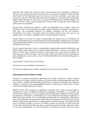Ọrúnmìlá então compôs uma canção em louvor a perseverança e fez um banquete de júbilo pelo
sucesso de seus mais de três anos de missão em Iwo. Sua experiência também foi para confirmar
uma filosofia de Ifá fundamental, que se um homem revela suas proibições a sua esposa será
exatamente o que ela irá fazer para ele quando ela tentar destruí-lo. A pessoa que não tem proibição
alguma apenas prolonga sua vida. Este é o porque de Ọrúnmìlá não ter proibição alguma. Nós
veremos em breve como a mãe de Ejiogbe deu a seu pai vinho de palma para beber embora ela
soubesse que era seu interdito.
Sob Osa-Etura, Ọrúnmìlá nos ensinará a virtude da prosperidade sem a vaidade e força sem
arrogância. Assim é como Ọrúnmìlá nos ensina a sermos modestos. Ele comparou a modéstia a ir
mais lento, mas movimentos graciosos do milípede (centopéia) que tem 200 membros.
Normalmente uma criatura com aquele número de membros poderia correr muito mais do que
qualquer outro. Ao contrário, o milípede se move muito lentamente e com graça.
Quando alguém se encontra em estado de prosperidade, não poderá usá-lo em detrimento aos
outros, mas sim para promover em toda parte bem estar da humanidade. Ninguém que usa seu poder
ou prosperidade para eliminar o certo e os interesses dos seus próximos terá destruição esperando-o
no apogeu do seu sucesso.
Para ser capaz de aproveitar a força e a prosperidade de alguém judiciosamente, Ọrúnmìlá diz que
alguém poderá sempre apelar para sua cabeça interior não destruir o exterior de sua cabeça. Ele
descreve a mente como a cabeça no interior e a cabeça física como o lado de fora da cabeça. É a
mente que guia o destino da cabeça e por esta razão o diretor que sempre deverá ser persuadido a
guiar a direção para a qual a cabeça se move. De fato Ọrúnmìlá diz que ele respeita três grupos de
seres humanos:
A bela mulher e o belo homem que não flertam.
Uma pessoa rica que é humilde e despretensiosa, e...
Um funcionário poderoso que é liberal e equilibrado no exercício de sua autorídade.
CONCEPÇÃO DE IFÁ DO BEM E DO MAL
Ọrúnmìlá é um poderoso advogado da objetividade e da verdade, contudo ele é realista o bastante
para dizer que a verdade é amarga e as pessoas se esforçam muito em grande quantidade para evitá-
la ou burlá-la. A despeito das dificuldades julgamentos e tribulações associados com a defesa da
verdade, e a exigência e a baixa popularidade da mentira, ele advoga que na analise final a verdade
é muito mais recompensadora que a mentira.
Ọrúnmìlá ilustra muito claramente os problemas associados com a defesa aos bons objetivos.
Exatamente no início do trabalho do primeiro dos apóstolos de Ọrúnmìlá a vir ao mundo, nós
veremos sobre Ejiogbe, que no céu era chamado de Omonighorogbo (Odolevbo em Bini) (aquele
que representa o liberalismo e a objetividade), que veio ao mundo para aperfeiçoar a qualidade e o
padrão da conduta humana. Ele se comprometeu profundamente em demonstrações humanitárias
para a espécie humana, sem aguardar ou exigir nenhuma recompensa em retorno por seus serviços
gratuitos. Alguém teria pensado que seu comportamento não seria apreciado, mas também serviria
como um brilhante exemplo aos outros. Ao contrário, aqueles que estavam no mundo antes dele
estavam deste modo desaprovando suas ações e começaram a enviar incessantes mensagens a Deus
no céu, que Omonighorogbo, ao invés de melhorar as condições do mundo, estava na verdade
61
 
