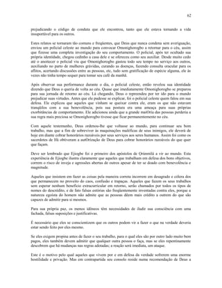 prejudicando o código de conduta que ele encontrou, tanto que ele estava tornando a vida
insuportável para os outros.
Estes relatos se tornaram tão comuns e freqüentes, que Deus que nunca condena sem averiguação,
enviou um policial celeste ao mundo para convocar Omonighorogbo a retornar para o céu, assim
que fizesse uma completa investigação do seu comportamento. O policial, após ter ocultado sua
própria identidade, chegou cedinho a casa dele e se ofereceu como seu auxiliar. Desde muito cedo
até o anoitecer o policial viu que Omonighorogbo gastou todo seu tempo no serviço aos outros,
auxiliando no parto de mulheres grávidas, curando as doenças, fazendo consulta oracular para os
aflitos, acertando discussões entre as pessoas, etc, tudo sem gratificação de espécie alguma, ele às
vezes não tinha tempo sequer para tomar seu café da manhã.
Após observar sua performance durante o dia, o policial celeste, então revelou sua identidade
dizendo que Deus o queria de volta ao céu. Quase que imediatamente Omonighorogbo se preparou
para sua jornada de retorno ao céu. Lá chegando, Deus o repreendeu por ter ido para o mundo
prejudicar suas virtudes. Antes que ele pudesse se explicar, foi o policial celeste quem falou em sua
defesa. Ele explicou que aqueles que vinham se queixar contra ele, eram os que não estavam
tranqüilos com a sua benevolência, pois sua postura era uma ameaça para suas próprias
exorbitâncias de comportamento. Ele adicionou ainda que a grande maiOría das pessoas perderia a
sua regra mais preciosa se Omonighorogbo tivesse que ficar permanentemente no céu.
Com aquele testemunho, Deus ordenou-lhe que voltasse ao mundo, para continuar seu bom
trabalho, mas que a fim de sobreviver às maquinações maléficas de seus inimigos, ele deverá de
hoje em diante cobrar honorários razoáveis por seus serviços aos seres humanos. Assim foi como os
sacerdotes de Ifá obtiveram a autOrízação de Deus para cobrar honorários razoáveis do que quer
que façam.
Deve ser lembrado que Ejiogbe foi o primeiro dos apóstolos de Ọrúnmìlá a vir ao mundo. Esta
experiência de Ejiogbe ilustra claramente que aqueles que trabalham em defesa dos bons objetivos,
correm o risco de inveja e agressões abertas de outros apesar de ter se doado com benevolência e
magnitude.
Aqueles que insistem em fazer as coisas pela maneira correta incorrem em desagrado e cólera dos
que permanecem no proveito do caos, confusão e trapaças. Aqueles que fazem os seus trabalhos
sem esperar nenhum benefício extracurricular em retorno, serão chamados por todos os tipos de
nomes do descrédito, e de fato falsas estórias são freqüentemente inventadas contra eles, porque a
natureza egoísta do homem não admite que as pessoas dêem mais crédito a outrem do que são
capazes de admitir para si mesmos.
Para sua própria paz, os menos idôneos têm necessidades de iludir sua consciência com uma
fachada, falsas suposições e justificativas.
É necessário que eles se conscientizem que os outros podem vir a fazer o que na verdade deveria
estar sendo feito por eles mesmo.
Se eles exigem propina antes de fazer o seu trabalho, para o qual eles são por outro lado muito bem
pagos, eles também devem admitir que qualquer outra pessoa o faça, mas se eles repentinamente
descobrem que há mudanças nas regras adotadas; a reação será imediata, um ataque.
Este é o motivo pelo qual aqueles que vivem por e em defesa da verdade sofrerem uma enorme
hostilidade e privação. Mas em contrapartida seu consolo reside numa recomendação de Deus a
62
 