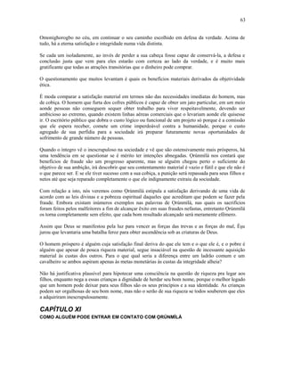 Omonighorogbo no céu, em continuar o seu caminho escolhido em defesa da verdade. Acima de
tudo, há a eterna satisfação e integridade numa vida distinta.
Se cada um isoladamente, ao invés de perder a sua cabeça fosse capaz de conservá-la, a defesa e
conclusão justa que vem para eles estarão com certeza ao lado da verdade, e é muito mais
gratificante que todas as atrações transitórias que o dinheiro pode comprar.
O questionamento que muitos levantam é quais os benefícios materiais derivados da objetividade
ética.
É moda comparar a satisfação material em termos não das necessidades imediatas do homem, mas
de cobiça. O homem que furta dos cofres públicos é capaz de obter um jato particular, em um meio
aonde pessoas não conseguem sequer obter trabalho para viver respeitavelmente, devendo ser
ambicioso ao extremo, quando existem linhas aéreas comerciais que o levariam aonde ele quisesse
ir. O escritório público que dobra o custo lógico ou funcional de um projeto só porque é a comissão
que ele espera receber, comete um crime imperdoável contra a humanidade, porque o custo
agregado de sua perfídia para a sociedade irá preparar futuramente novas oportunidades de
sofrimento de grande número de pessoas.
Quando o íntegro vê o inescrupuloso na sociedade e vê que são ostensivamente mais prósperos, há
uma tendência em se questionar se é mérito ter intenções abnegadas. Ọrúnmìlá nos contará que
benefícios de fraude são um progresso aparente, mas se alguém chegou perto o suficiente do
objetivo de sua ambição, irá descobrir que seu contentamento material é vazio e fútil e que ele não é
o que parece ser. E se ele tiver sucesso com a sua cobiça, a punição será repassada para seus filhos e
netos até que seja reparado completamente o que ele indignamente extraiu da sociedade.
Com relação a isto, nós veremos como Ọrúnmìlá estipula a satisfação derivando de uma vida de
acordo com as leis divinas e a pobreza espiritual daqueles que acreditam que podem se fazer pela
fraude. Embora existam inúmeros exemplos nas palavras de Ọrúnmìlá, nas quais os sacrifícios
foram feitos pelos malfeitores a fim de alcançar êxito em suas fraudes nefastas, entretanto Ọrúnmìlá
os torna completamente sem efeito, que cada bom resultado alcançado será meramente efêmero.
Assim que Deus se manifestou pela luz para vencer as forças das trevas e as forças do mal, Èşu
jurou que levantaria uma batalha feroz para obter ascendência sob as criaturas de Deus.
O homem próspero é alguém cuja satisfação final deriva do que ele tem e o que ele é, e o pobre é
alguém que apesar de pouca riqueza material, segue insaciável na questão de incessante aquisição
material às custas dos outros. Para o que qual seria a diferença entre um ladrão comum e um
cavalheiro se ambos aspiram apenas às metas monetárias às custas da integridade alheia?
Não há justificativa plausível para hipotecar uma consciência na questão de riqueza pra legar aos
filhos, enquanto nega a essas crianças a dignidade de herdar seu bom nome, porque o melhor legado
que um homem pode deixar para seus filhos são os seus princípios e a sua identidade. As crianças
podem ser orgulhosas de seu bom nome, mas não o serão de sua riqueza se todos souberem que eles
a adquiriram inescrupulosamente.
CAPÍTULO XI
COMO ALGUÉM PODE ENTRAR EM CONTATO COM ỌRÚNMÌLÁ
63
 