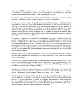 A filosofia de Ifá (Ifismo) não tenciona ser uma religião universal em termos de arrastar partidários
e convertidos. O fundamental do Ifismo é unir os reencarnados e descendentes dos seguidores
Oríginais de Ọrúnmìlá e de seus Olodus e Ọdus, todos a caminho do céu.
Não são todos que podem tornar-se um seguidor de Ọrúnmìlá, a menos que seja especificamente
escolhido. Ọrúnmìlá não procura convencer ninguém a ser parte de seu rebanho.
De fato, muitas pessoas vêem a ele quando estão tendo problemas difíceis, e ele freqüentemente
demonstra desta forma que não existem problemas insuperáveis. Se uma pessoa é afortunada, ela
terá recursos iniciais de conhecimento se ele está realmente destinado a ser um seguidor de
Ọrúnmìlá. Uma vez que uma pessoa é escolhida como discípulo, ele deverá empenhar-se em seguí-
lo fervorosamente, por que indiferente ao partidarismo usado para atribuir muitos dos problemas a
Ọrúnmìlá, mas porque seu serviço indiferente não os colocam em posição de Ọrúnmìlá poder
manejar os problemas de seus seguidores efetivamente. Há uma variedade de caminhos nos quais
alguém pode vir a se associar com Ọrúnmìlá.
No passado a relevância da cerimônia de nomeação para uma criança recém-nascida era para
permitir aos pais saber qual o caminho a criança seguiria na vida. Oito dias após o nascimento da
criança, o sacerdote de Ifá e outros videntes, que se especializaram em astrologia do recém-nascido
são convidados a ler a vida da criança. Em algumas partes da África, o Ọdu que surge para a criança
na cerimônia do nome será posteriormente preparado para ele como seu próprio Ifá. É a cerimônia
em que Ọrúnmìlá conta aos pais o tipo de criança que eles tem, se é um Imere em Yorùbá ou Elegbe
em Bini, que está fazendo uma curta passagem pela terra, apenas para deixar os pais tão logo ele se
torne bem quisto por eles.
Ọrúnmìlá dirá aos pais o que fazer para prevenir o retorno da criança prematuramente ao céu. Quase
invariável, Ifá é preparado para aquela espécie de criança muito cedo na vida, como um contrapeso
contra a morte precoce.
Por outro lado, algumas pessoas passam por sérios problemas no curso de suas vidas. Se uma
pessoa é em potencial um sacerdote de Ifá, Ọrúnmìlá pode surgir para ele em sonho ou pedir ao seu
anjo guardião para revelar lhe em sonho que ele está passando dificuldade por ainda não ter
descoberto a divindade que o acompanha na terra.
Se tal pessoa for alguém experiente o suficiente nos caminhos da vida, ele então vai ao oráculo onde
será confirmado a ele que então irá se organizar para ter seu próprio Ifá. Há muitas pessoas que
chegam a este ponto de realização apenas quando já estão entre a vida e a morte.
Tirando a ignorância, alguns neófitos que obtém alívio de seus problemas logo depois de sua
iniciação no Ifismo, são tentados a concluir que Ọrúnmìlá recruta os seguidores criando problemas
para eles. O que certamente deve ser um ato de ingratidão, porque Ọrúnmìlá não cria problemas
para seus seguidores. É apenas quando um anjo guardião descobre no céu que seu protegido está
indo experimentar certos problemas na vida, que ele apela pelo suporte de Ọrúnmìlá, a fim de ser a
mão que assiste seu protegido quando os problemas acontecerem.
64
 