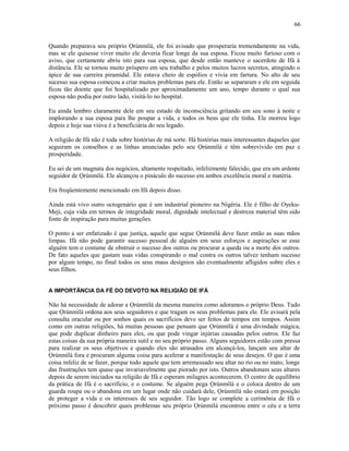 Quando preparava seu próprio Ọrúnmìlá, ele foi avisado que prosperaria tremendamente na vida,
mas se ele quisesse viver muito ele deveria ficar longe da sua esposa. Ficou muito furioso com o
aviso, que certamente abriu isto para sua esposa, que desde então manteve o sacerdote de Ifá à
distância. Ele se tornou muito próspero em seu trabalho e pelos muitos lucros secretos, atingindo o
ápice de sua carreira piramidal. Ele estava cheio de espólios e vivia em fartura. No alto de seu
sucesso sua esposa começou a criar muitos problemas para ele. Então se separaram e ele em seguida
ficou tão doente que foi hospitalizado por aproximadamente um ano, tempo durante o qual sua
esposa não podia por outro lado, visitá-lo no hospital.
Eu ainda lembro claramente dele em seu estado de inconsciência gritando em seu sono à noite e
implorando a sua esposa para lhe poupar a vida, e todos os bens que ele tinha. Ele morreu logo
depois e hoje sua viúva é a beneficiária do seu legado.
A religião de Ifá não é toda sobre histórias de má sorte. Há histórias mais interessantes daqueles que
seguiram os conselhos e as linhas anunciadas pelo seu Ọrúnmìlá e têm sobrevivido em paz e
prosperidade.
Eu sei de um magnata dos negócios, altamente respeitado, infelizmente falecido, que era um ardente
seguidor de Ọrúnmìlá. Ele alcançou o pináculo do sucesso em ambos excelência moral e matéria.
Era freqüentemente mencionado em Ifá depois disso.
Ainda está vivo outro octogenário que é um industrial pioneiro na Nigéria. Ele é filho de Oyeku-
Meji, cuja vida em termos de integridade moral, dignidade intelectual e destreza material têm sido
fonte de inspiração para muitas gerações.
O ponto a ser enfatizado é que justiça, aquele que segue Ọrúnmìlá deve fazer então as suas mãos
limpas. Ifá não pode garantir sucesso pessoal de alguém em seus esforços e aspirações se esse
alguém tem o costume de obstruir o sucesso dos outros ou procurar a queda ou a morte dos outros.
De fato aqueles que gastam suas vidas conspirando o mal contra os outros talvez tenham sucesso
por algum tempo, no final todos os seus maus desígnios são eventualmente afligidos sobre eles e
seus filhos.
A IMPORTÂNCIA DA FÉ DO DEVOTO NA RELIGIÃO DE IFÁ
Não há necessidade de adorar a Ọrúnmìlá da mesma maneira como adoramos o próprio Deus. Tudo
que Ọrúnmìlá ordena aos seus seguidores e que tragam os seus problemas para ele. Ele avisará pela
consulta oracular ou por sonhos quais os sacrifícios deve ser feitos de tempos em tempos. Assim
como em outras religiões, há muitas pessoas que pensam que Ọrúnmìlá é uma divindade mágica,
que pode duplicar dinheiro para eles, ou que pode vingar injúrias causadas pelos outros. Ele faz
estas coisas da sua própria maneira sutil e no seu próprio passo. Alguns seguidores estão com pressa
para realizar os seus objetivos e quando eles são atrasados em alcançá-los, lançam seu altar de
Ọrúnmìlá fora e procuram alguma coisa para acelerar a manifestação de seus desejos. O que é uma
coisa infeliz de se fazer, porque todo aquele que tem arremessado seu altar no rio ou no mato, longe
das frustrações tem quase que invariavelmente que piorado por isto. Outros abandonam seus altares
depois de serem iniciados na religião de Ifá e esperam milagres acontecerem. O centro de equilíbrio
da prática de Ifá é o sacrifício, e o costume. Se alguém pega Ọrúnmìlá e o coloca dentro de um
guarda roupa ou o abandona em um lugar onde não cuidará dele, Ọrúnmìlá não estará em posição
de proteger a vida e os interesses de seu seguidor. Tão logo se complete a cerimônia de Ifá o
próximo passo é descobrir quais problemas seu próprio Ọrúnmìlá encontrou entre o céu e a terra
66
 