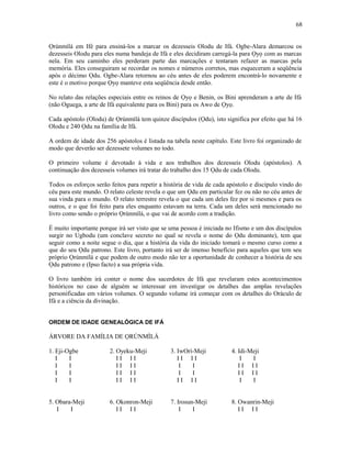 Ọrúnmìlá em Ifé para ensiná-los a marcar os dezesseis Olodu de Ifá. Ogbe-Alara demarcou os
dezesseis Olodu para eles numa bandeja de Ifá e eles decidiram carregá-la para Ọyọ com as marcas
nela. Em seu caminho eles perderam parte das marcações e tentaram refazer as marcas pela
memória. Eles conseguiram se recordar os nomes e números corretos, mas esqueceram a seqüência
após o décimo Ọdu. Ogbe-Alara retornou ao céu antes de eles poderem encontrá-lo novamente e
este é o motivo porque Ọyọ manteve esta seqüência desde então.
No relato das relações especiais entre os reinos de Ọyọ e Benin, os Bini aprenderam a arte de Ifá
(não Oguega, a arte de Ifá equivalente para os Bini) para os Awo de Ọyọ.
Cada apóstolo (Olodu) de Ọrúnmìlá tem quinze discípulos (Ọdu), isto significa por efeito que há 16
Olodu e 240 Ọdu na família de Ifá.
A ordem de idade dos 256 apóstolos é listada na tabela neste capítulo. Este livro foi organizado de
modo que deverão ser dezessete volumes no todo.
O primeiro volume é devotado à vida e aos trabalhos dos dezesseis Olodu (apóstolos). A
continuação dos dezesseis volumes irá tratar do trabalho dos 15 Ọdu de cada Olodu.
Todos os esforços serão feitos para repetir a história de vida de cada apóstolo e discípulo vindo do
céu para este mundo. O relato celeste revela o que um Ọdu em particular fez ou não no céu antes de
sua vinda para o mundo. O relato terrestre revela o que cada um deles fez por si mesmos e para os
outros, e o que foi feito para eles enquanto estavam na terra. Cada um deles será mencionado no
livro como sendo o próprio Ọrúnmìlá, o que vai de acordo com a tradição.
É muito importante porque irá ser visto que se uma pessoa é iniciada no Ifismo e um dos discípulos
surgir no Ugbodu (um conclave secreto no qual se revela o nome do Ọdu dominante), tem que
seguir como a noite segue o dia, que a história da vida do iniciado tomará o mesmo curso como a
que do seu Ọdu patrono. Este livro, portanto irá ser de imenso benefício para aqueles que tem seu
próprio Ọrúnmìlá e que podem de outro modo não ter a oportunidade de conhecer a história de seu
Ọdu patrono e (Ipso facto) a sua própria vida.
O livro também irá conter o nome dos sacerdotes de Ifá que revelaram estes acontecimentos
históricos no caso de alguém se interessar em investigar os detalhes das amplas revelações
personificadas em vários volumes. O segundo volume irá começar com os detalhes do Oráculo de
Ifá e a ciência da divinação.
ORDEM DE IDADE GENEALÓGICA DE IFÁ
ÁRVORE DA FAMÍLIA DE ỌRÚNMÌLÁ
1. Eji-Ogbe 2. Oyeku-Meji 3. IwOrí-Meji 4. Idi-Meji
I I I I I I I I I I I I
I I I I I I I I I I I I
I I I I I I I I I I I I
I I I I I I I I I I I I
5. Obara-Meji 6. Okonron-Meji 7. Irosun-Meji 8. Owanrin-Meji
I I I I I I I I I I I I
68
 