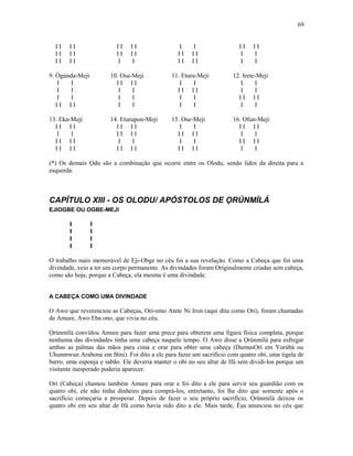 I I I I I I I I I I I I I I
I I I I I I I I I I I I I I
I I I I I I I I I I I I
9. Ògúnda-Meji 10. Osa-Meji 11. Etura-Meji 12. Irete-Meji
I I I I I I I I I I
I I I I I I I I I I
I I I I I I I I I I
I I I I I I I I I I
13. Eka-Meji 14. Eturupon-Meji 15. Ose-Meji 16. Ofun-Meji
I I I I I I I I I I I I I I
I I I I I I I I I I I I
I I I I I I I I I I I I
I I I I I I I I I I I I I I
(*) Os demais Ọdu são a combinação que ocorre entre os Olodu, sendo lidos da direita para a
esquerda.
CAPÍTULO XIII - OS OLODU/ APÓSTOLOS DE ỌRÚNMÌLÁ
EJIOGBE OU OGBE-MEJI
I I
I I
I I
I I
O trabalho mais memorável de Eji-Obge no céu foi a sua revelação. Como a Cabeça que foi uma
divindade, veio a ter um corpo permanente. As divindades foram Oríginalmente criadas sem cabeça,
como são hoje, porque a Cabeça, ela mesma é uma divindade.
A CABEÇA COMO UMA DIVINDADE
O Awo que reverenciou as Cabeças, Orí-omo Atete Ni Iron (aqui dita como Orí), foram chamadas
de Amure, Awo Eba ono, que vivia no céu.
Ọrúnmìlá convidou Amure para fazer uma prece para obterem uma figura física completa, porque
nenhuma das divindades tinha uma cabeça naquele tempo. O Awo disse a Ọrúnmìlá para esfregar
ambas as palmas das mãos para cima e orar para obter uma cabeça (DumusOrí em Yorùbá ou
Uhunmwun Arabona em Bini). Foi dito a ele para fazer um sacrifício com quatro obi, uma tigela de
barro, uma esponja e sabão. Ele deveria manter o obi no seu altar de Ifá sem dividi-los porque um
visitante inesperado poderia aparecer.
Orí (Cabeça) chamou também Amure para orar e foi dito a ele para servir seu guardião com os
quatro obi, ele não tinha dinheiro para comprá-los, entretanto, foi lhe dito que somente após o
sacrifício começaria a prosperar. Depois de fazer o seu próprio sacrifício, Ọrúnmìlá deixou os
quatro obi em seu altar de Ifá como havia sido dito a ele. Mais tarde, Èşu anunciou no céu que
69
 