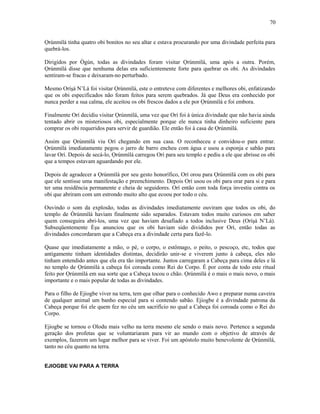 Ọrúnmìlá tinha quatro obi bonitos no seu altar e estava procurando por uma divindade perfeita para
quebrá-los.
Dirigidos por Ògún, todas as divindades foram visitar Ọrúnmìlá, uma após a outra. Porém,
Ọrúnmìlá disse que nenhuma delas era suficientemente forte para quebrar os obi. As divindades
sentiram-se fracas e deixaram-no perturbado.
Mesmo Oríşá N’Lá foi visitar Ọrúnmìlá, este o entreteve com diferentes e melhores obi, enfatizando
que os obi especificados não foram feitos para serem quebrados. Já que Deus era conhecido por
nunca perder a sua calma, ele aceitou os obi frescos dados a ele por Ọrúnmìlá e foi embora.
Finalmente Orí decidiu visitar Ọrúnmìlá, uma vez que Orí foi à única divindade que não havia ainda
tentado abrir os misteriosos obi, especialmente porque ele nunca tinha dinheiro suficiente para
comprar os obi requeridos para servir de guardião. Ele então foi à casa de Ọrúnmìlá.
Assim que Ọrúnmìlá viu Orí chegando em sua casa. O reconheceu e convidou-o para entrar.
Ọrúnmìlá imediatamente pegou o jarro de barro encheu com água e usou a esponja e sabão para
lavar Orí. Depois de secá-lo, Ọrúnmìlá carregou Orí para seu templo e pediu a ele que abrisse os obi
que a tempos estavam aguardando por ele.
Depois de agradecer a Ọrúnmìlá por seu gesto honorífico, Orí orou para Ọrúnmìlá com os obi para
que ele sentisse uma manifestação e preenchimento. Depois Orí usou os obi para orar para si e para
ter uma residência permanente e cheia de seguidores. Orí então com toda força investiu contra os
obi que abriram com um estrondo muito alto que ecoou por todo o céu.
Ouvindo o som da explosão, todas as divindades imediatamente ouviram que todos os obi, do
templo de Òrúnmìlá haviam finalmente sido separados. Estavam todos muito curiosos em saber
quem conseguira abri-los, uma vez que haviam desafiado a todos inclusive Deus (Oríşá N’Lá).
Subseqüentemente Èşu anunciou que os obi haviam sido divididos por Orí, então todas as
divindades concordaram que a Cabeça era a divindade certa para fazê-lo.
Quase que imediatamente a mão, o pé, o corpo, o estômago, o peito, o pescoço, etc, todos que
antigamente tinham identidades distintas, decidirão unir-se e viverem junto à cabeça, eles não
tinham entendido antes que ela era tão importante. Juntos carregaram a Cabeça para cima deles e lá
no templo de Ọrúnmìlá a cabeça foi coroada como Rei do Corpo. É por conta de todo este ritual
feito por Ọrúnmìlá em sua sorte que a Cabeça tocou o chão. Ọrúnmìlá é o mais o mais novo, o mais
importante e o mais popular de todas as divindades.
Para o filho de Ejiogbe viver na terra, tem que olhar para o conhecido Awo e preparar numa caveira
de qualquer animal um banho especial para si contendo sabão. Ejiogbe é a divindade patrona da
Cabeça porque foi ele quem fez no céu um sacrifício no qual a Cabeça foi coroada como o Rei do
Corpo.
Ejiogbe se tornou o Olodu mais velho na terra mesmo ele sendo o mais novo. Pertence a segunda
geração dos profetas que se voluntariaram para vir ao mundo com o objetivo de através de
exemplos, fazerem um lugar melhor para se viver. Foi um apóstolo muito benevolente de Ọrúnmìlá,
tanto no céu quanto na terra.
EJIOGBE VAI PARA A TERRA
70
 
