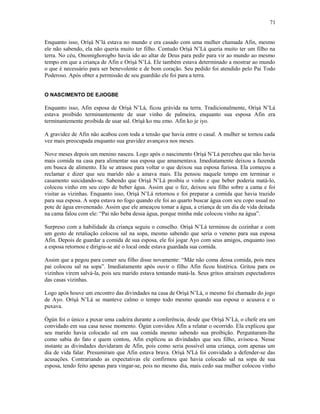 Enquanto isso, Oríşá N’lá estava no mundo e era casado com uma mulher chamada Afin, mesmo
ele não sabendo, ela não queria muito ter filho. Contudo Oríşá N’Lá queria muito ter um filho na
terra. No céu, Onomighorogbo havia ido ao altar de Deus para pedir para vir ao mundo ao mesmo
tempo em que a criança de Afin e Oríşá N’Lá. Ele também estava determinado a mostrar ao mundo
o que é necessário para ser benevolente e de bom coração. Seu pedido foi atendido pelo Pai Todo
Poderoso. Após obter a permissão de seu guardião ele foi para a terra.
O NASCIMENTO DE EJIOGBE
Enquanto isso, Afin esposa de Oríşá N’Lá, ficou grávida na terra. Tradicionalmente, Oríşá N’Lá
estava proibido terminantemente de usar vinho de palmeira, enquanto sua esposa Afin era
terminantemente proibida de usar sal. Oríşá ko mu emo. Afin ko je iyo.
A gravidez de Afin não acabou com toda a tensão que havia entre o casal. A mulher se tornou cada
vez mais preocupada enquanto sua gravidez avançava nos meses.
Nove meses depois um menino nasceu. Logo após o nascimento Oríşá N’Lá percebeu que não havia
mais comida na casa para alimentar sua esposa que amamentava. Imediatamente deixou a fazenda
em busca de alimento. Ele se atrasou para voltar o que deixou sua esposa furiosa. Ela começou a
reclamar e dizer que seu marido não a amava mais. Ela pensou naquele tempo em terminar o
casamento suicidando-se. Sabendo que Oríşá N’Lá proibiu o vinho e que beber poderia matá-lo,
colocou vinho em seu copo de beber água. Assim que o fez, deixou seu filho sobre a cama e foi
visitar as vizinhas. Enquanto isso, Oríşá N’Lá retornou e foi preparar a comida que havia trazido
para sua esposa. A sopa estava no fogo quando ele foi ao quarto buscar água com seu copo usual no
pote de água envenenado. Assim que ele ameaçou tomar a água, a criança de um dia de vida deitada
na cama falou com ele: “Pai não beba dessa água, porque minha mãe colocou vinho na água”.
Surpreso com a habilidade da criança seguiu o conselho. Oríşá N’Lá terminou de cozinhar e com
um gesto de retaliação colocou sal na sopa, mesmo sabendo que seria o veneno para sua esposa
Afin. Depois de guardar a comida de sua esposa, ele foi jogar Ayo com seus amigos, enquanto isso
a esposa retornou e dirigiu-se até o local onde estava guardada sua comida.
Assim que a pegou para comer seu filho disse novamente: “Mãe não coma dessa comida, pois meu
pai colocou sal na sopa”. Imediatamente após ouvir o filho Afin ficou histérica. Gritou para os
vizinhos virem salvá-la, pois seu marido estava tentando matá-la. Seus gritos atraíram espectadores
das casas vizinhas.
Logo após houve um encontro das divindades na casa de Oríşá N’Lá, o mesmo foi chamado do jogo
de Ayo. Oríşá N’Lá se manteve calmo o tempo todo mesmo quando sua esposa o acusava e o
puxava.
Ògún foi o único a puxar uma cadeira durante a conferência, desde que Oríşá N’Lá, o chefe era um
convidado em sua casa nesse momento. Ògún convidou Afin a relatar o ocorrido. Ela explicou que
seu marido havia colocado sal em sua comida mesmo sabendo sua proibição. Perguntaram-lhe
como sabia do fato e quem contou, Afin explicou as divindades que seu filho, avisou-a. Nesse
instante as divindades duvidaram de Afin, pois como seria possível uma criança, com apenas um
dia de vida falar. Presumiram que Afin estava brava. Oríşá N'Lá foi convidado a defender-se das
acusações. Contrariando as expectativas ele confirmou que havia colocado sal na sopa de sua
esposa, tendo feito apenas para vingar-se, pois no mesmo dia, mais cedo sua mulher colocou vinho
71
 